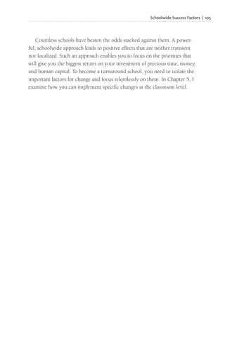 Schoolwide Success Factors | 105
Countless schools have beaten the odds stacked against them. A power-
ful, schoolwide approach leads to positive effects that are neither transient
nor localized. Such an approach enables you to focus on the priorities that
will give you the biggest return on your investment of precious time, money,
and human capital. To become a turnaround school, you need to isolate the
important factors for change and focus relentlessly on them. In Chapter 5, I
examine how you can implement specific changes at the classroom level.
 