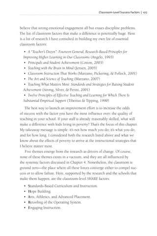 Classroom-Level Success Factors | 107
believe that strong emotional engagement all but erases discipline problems.
The list of classroom factors that make a difference is potentially huge. Here
is a list of research I have consulted in building my own list of essential
classroom factors:
• A “Teacher’s Dozen”: Fourteen General, Research-Based Principles for
Improving Higher Learning in Our Classrooms (Angelo, 1993)
• Principals and Student Achievement (Cotton, 2003)
• Teaching with the Brain in Mind (Jensen, 2005)
• Classroom Instruction That Works (Marzano, Pickering, & Pollock, 2001)
• The Art and Science of Teaching (Marzano, 2007)
• Teaching What Matters Most: Standards and Strategies for Raising Student
Achievement (Strong, Silver, & Perini, 2001)
• Twelve Principles of Effective Teaching and Learning for Which There Is
Substantial Empirical Support (Tiberius & Tipping, 1990)
The best way to launch an improvement effort is to increase the odds
of success with the factor you have the most influence over: the quality of
teaching in your school. If your staff is already reasonably skilled, what will
make a difference with kids living in poverty? That’s the focus of this chapter.
My takeaway message is simple: it’s not how much you do; it’s what you do,
and for how long. I considered both the research listed above and what we
know about the effects of poverty to arrive at the instructional strategies that
I believe matter most.
Five themes emerge from the research as drivers of change. Of course,
none of these themes exists in a vacuum, and they are all influenced by
the systemic factors discussed in Chapter 4. Nonetheless, the classroom is
ground zero—the place where all these forces converge either to compel suc-
cess or to allow failure. Here, supported by the research and the schools that
make them happen, are the classroom-level SHARE factors:
• Standards-Based Curriculum and Instruction.
• Hope Building.
• Arts, Athletics, and Advanced Placement.
• Retooling of the Operating System.
• Engaging Instruction.
 