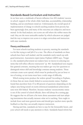 108 | Teaching with Poverty in Mind
Standards-Based Curriculum and Instruction
As we have seen, a multitude of factors influence low-SES students’ success
in school: support of the whole child, hard data, accountability, relationship
building, and an enrichment mind-set. Unfortunately, the overall speed of
implementation of change in schools teaching students from poverty has
been agonizingly slow, and many of the outcomes are subjective and incre-
mental. In the final analysis, test scores are still where the rubber meets the
road: they are the most noticeable marker by which educators are judged.
And the way to improve test scores is to align curriculum and instruction
with state standards.
Theory and Research
For most schools teaching students in poverty, meeting the standards
is a bit like trying to nail Jell-O to a tree. The effects of standards on these
schools have been well studied, and the standards rarely match up with
good instruction. Assessment expert James Popham (2004) says, “Forget
it—the standard achievement test makers have no interest in selecting test
items that will reflect effective instruction” (p. 46). Standardized tests require
fine-grained contrasts, meaning that test makers get very few questions to
distinguish minor skill and knowledge contrasts among students. Those
contrasts create score spread, which must be produced by just an hour or
two of testing, so test items must have a wide range of difficulty.
Which testing items produce the widest spread? According to Popham,
it’s those that are most closely linked to socioeconomic status. Popham
found that anywhere from 15 to 80 percent of questions (depending on the
subject area being tested) on norm-referenced standardized achievement
tests were SES-linked. Therefore, because students’ socioeconomic status
is out of the control of school officials, there will always be a testing gap.
He suggests that we all learn a bit more about assessment and start adopt-
ing instruments that actually measure what we’re teaching. Tests ought to
include fewer and more general items and should give teachers more specific
feedback so that they can actually improve instruction.
Having said that, standards are here to stay for the foreseeable future, and
your school still needs to pay attention to them. Standards-based reform has
 