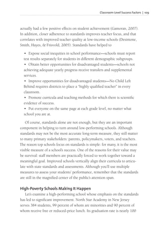Classroom-Level Success Factors | 109
actually had a few positive effects on student achievement (Gamoran, 2007).
In addition, closer adherence to standards improves teacher focus, and that
correlates with improved teacher quality at low-income schools (Desimone,
Smith, Hayes, & Frisvold, 2005). Standards have helped to
• Expose social inequities in school performance—schools must report
test results separately for students in different demographic subgroups.
• Obtain better opportunities for disadvantaged students—schools not
achieving adequate yearly progress receive transfers and supplemental
services.
• Improve opportunities for disadvantaged students—No Child Left
Behind requires districts to place a “highly qualified teacher” in every
classroom.
• Promote curricula and teaching methods for which there is scientific
evidence of success.
• Put everyone on the same page at each grade level, no matter what
school you are at.
Of course, standards alone are not enough, but they are an important
component in helping to turn around low-performing schools. Although
standards may not be the most accurate long-term measure, they still matter
to many primary stakeholders: parents, policymakers, voters, and teachers.
The reason top schools focus on standards is simple: for many, it is the most
visible measure of a school’s success. One of the reasons for their value may
be survival: staff members are practically forced to work together toward a
meaningful goal. Improved schools vertically align their curricula to articu-
late with state standards and assessments. Although you’ll use multiple
measures to assess your students’ performance, remember that the standards
are still in the magnified center of the public’s attention span.
High-Poverty Schools Making It Happen
Let’s examine a high-performing school whose emphasis on the standards
has led to significant improvement. North Star Academy in New Jersey
serves 384 students, 99 percent of whom are minorities and 90 percent of
whom receive free or reduced-price lunch. Its graduation rate is nearly 100
 