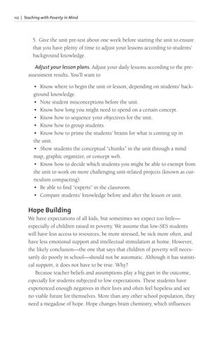 112 | Teaching with Poverty in Mind
5. Give the unit pre-test about one week before starting the unit to ensure
that you have plenty of time to adjust your lessons according to students’
background knowledge.
Adjust your lesson plans. Adjust your daily lessons according to the pre-
assessment results. You’ll want to
• Know where to begin the unit or lesson, depending on students’ back-
ground knowledge.
• Note student misconceptions before the unit.
• Know how long you might need to spend on a certain concept.
• Know how to sequence your objectives for the unit.
• Know how to group students.
• Know how to prime the students’ brains for what is coming up in
the unit.
• Show students the conceptual “chunks” in the unit through a mind
map, graphic organizer, or concept web.
• Know how to decide which students you might be able to exempt from
the unit to work on more challenging unit-related projects (known as cur-
riculum compacting).
• Be able to find “experts” in the classroom.
• Compare students’ knowledge before and after the lesson or unit.
Hope Building
We have expectations of all kids, but sometimes we expect too little—
especially of children raised in poverty. We assume that low-SES students
will have less access to resources, be more stressed, be sick more often, and
have less emotional support and intellectual stimulation at home. However,
the likely conclusion—the one that says that children of poverty will neces-
sarily do poorly in school—should not be automatic. Although it has statisti-
cal support, it does not have to be true. Why?
Because teacher beliefs and assumptions play a big part in the outcome,
especially for students subjected to low expectations. These students have
experienced enough negatives in their lives and often feel hopeless and see
no viable future for themselves. More than any other school population, they
need a megadose of hope. Hope changes brain chemistry, which influences
 