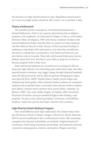 Classroom-Level Success Factors | 113
the decisions we make and the actions we take. Hopefulness must be perva-
sive, and every single student should be able to feel it, see it, and hear it daily.
Theory and Research
One possible and dire consequence of unrelenting hopelessness is
learned helplessness, which is not a genetic phenomenon but an adaptive
response to life conditions. As I discussed in Chapter 2, this is a well-studied
(Peterson, Maier, & Seligman, 1995) and chronic condition. Students with
learned helplessness believe that they have no control over their situations
and that whatever they do is futile. Because of these persistent feelings of
inadequacy, individuals will remain passive even when they actually have
the power to change their circumstances. Such beliefs and behaviors can
take hold as early as 1st grade. Many kids with learned helplessness become
fatalistic about their lives, and they’re more likely to drop out of school or
become pregnant while in their teens.
Hope and learned optimism are crucial factors in turning low-SES stu-
dents into high achievers. Far from being some wistful ideal, hope, like other
powerful positive emotions, may trigger change through enhanced metabolic
states like physical activity and by influencing brain-changing gene expres-
sion (Jiaxu & Weiyi, 2000). Hopeful kids try harder, persist longer, and
ultimately get better grades. When educators believe students are competent,
students tend to perform better; conversely, when educators believe students
have deficits, students tend to perform more poorly (Johns, Schmader, &
Martens, 2005). One study (Zohar, Degani, & Vaaknin, 2001) found that
49 percent of teachers surveyed considered higher-order thinking “inap-
propriate” for poor or low-achieving students. It becomes a self-fulfilling
prophecy: expect less, get less, lose hope—and the cycle continues.
High-Poverty Schools Making It Happen
How much difference does hope really make? The student body at Bur-
gess Elementary School in Atlanta, Georgia, is 99 percent African American,
with 81 percent qualifying for free or reduced-price lunch. After instituting
a program that educated stakeholders on standards, heightened parental
involvement, built strong community partnerships, and enhanced emotional
connections among parents, students, and teachers, Burgess went from
 