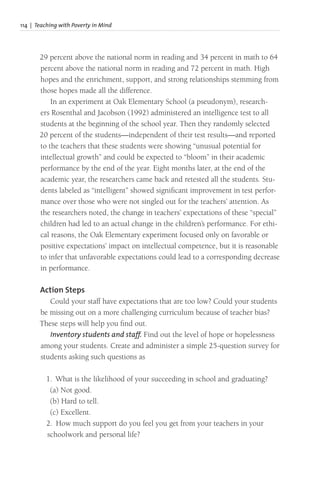 114 | Teaching with Poverty in Mind
29 percent above the national norm in reading and 34 percent in math to 64
percent above the national norm in reading and 72 percent in math. High
hopes and the enrichment, support, and strong relationships stemming from
those hopes made all the difference.
In an experiment at Oak Elementary School (a pseudonym), research-
ers Rosenthal and Jacobson (1992) administered an intelligence test to all
students at the beginning of the school year. Then they randomly selected
20 percent of the students—independent of their test results—and reported
to the teachers that these students were showing “unusual potential for
intellectual growth” and could be expected to “bloom” in their academic
performance by the end of the year. Eight months later, at the end of the
academic year, the researchers came back and retested all the students. Stu-
dents labeled as “intelligent” showed significant improvement in test perfor-
mance over those who were not singled out for the teachers’ attention. As
the researchers noted, the change in teachers’ expectations of these “special”
children had led to an actual change in the children’s performance. For ethi-
cal reasons, the Oak Elementary experiment focused only on favorable or
positive expectations’ impact on intellectual competence, but it is reasonable
to infer that unfavorable expectations could lead to a corresponding decrease
in performance.
Action Steps
Could your staff have expectations that are too low? Could your students
be missing out on a more challenging curriculum because of teacher bias?
These steps will help you find out.
Inventory students and staff. Find out the level of hope or hopelessness
among your students. Create and administer a simple 25-question survey for
students asking such questions as
1. What is the likelihood of your succeeding in school and graduating?
(a) Not good.
(b) Hard to tell.
(c) Excellent.
2. How much support do you feel you get from your teachers in your
schoolwork and personal life?
 