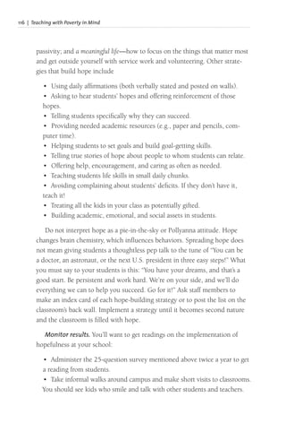 116 | Teaching with Poverty in Mind
passivity; and a meaningful life—how to focus on the things that matter most
and get outside yourself with service work and volunteering. Other strate-
gies that build hope include
• Using daily affirmations (both verbally stated and posted on walls).
• Asking to hear students’ hopes and offering reinforcement of those
hopes.
• Telling students specifically why they can succeed.
• Providing needed academic resources (e.g., paper and pencils, com-
puter time).
• Helping students to set goals and build goal-getting skills.
• Telling true stories of hope about people to whom students can relate.
• Offering help, encouragement, and caring as often as needed.
• Teaching students life skills in small daily chunks.
• Avoiding complaining about students’ deficits. If they don’t have it,
teach it!
• Treating all the kids in your class as potentially gifted.
• Building academic, emotional, and social assets in students.
Do not interpret hope as a pie-in-the-sky or Pollyanna attitude. Hope
changes brain chemistry, which influences behaviors. Spreading hope does
not mean giving students a thoughtless pep talk to the tune of “You can be
a doctor, an astronaut, or the next U.S. president in three easy steps!” What
you must say to your students is this: “You have your dreams, and that’s a
good start. Be persistent and work hard. We’re on your side, and we’ll do
everything we can to help you succeed. Go for it!” Ask staff members to
make an index card of each hope-building strategy or to post the list on the
classroom’s back wall. Implement a strategy until it becomes second nature
and the classroom is filled with hope.
Monitor results. You’ll want to get readings on the implementation of
hopefulness at your school:
• Administer the 25-question survey mentioned above twice a year to get
a reading from students.
• Take informal walks around campus and make short visits to classrooms.
You should see kids who smile and talk with other students and teachers.
 