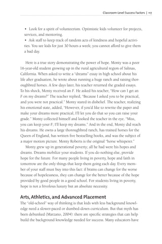 Classroom-Level Success Factors | 117
• Look for a spirit of volunteerism. Optimistic kids volunteer for projects,
services, and mentoring.
• Ask staff to keep track of random acts of kindness and hopeful activi-
ties. You see kids for just 30 hours a week; you cannot afford to give them
a bad day.
Here is a true story demonstrating the power of hope. Monty was a poor
16-year-old student growing up in the rural agricultural region of Salinas,
California. When asked to write a “dreams” essay in high school about his
life after graduation, he wrote about running a huge ranch and raising thor-
oughbred horses. A few days later, his teacher returned the graded essays.
To his shock, Monty received an F. He asked his teacher, “How can I get an
F on my dreams?” The teacher replied, “Because I asked you to be practical,
and you were not practical.” Monty stared in disbelief. The teacher, realizing
his emotional state, added, “However, if you’d like to rewrite the paper and
make your dreams more practical, I’ll let you do that so you can raise your
grade.” Monty collected himself and looked the teacher in the eye. “Miss,
you can keep your F; I’ll keep my dreams.” And in the end, Monty did reach
his dreams. He owns a large thoroughbred ranch, has trained horses for the
Queen of England, has written five bestselling books, and was the subject of
a major motion picture. Monty Roberts is the original “horse whisperer.”
Monty grew up in generational poverty; all he had were his hopes and
dreams. Dreams mobilize your students. If you do nothing else, provide
hope for the future. For many people living in poverty, hope and faith in
tomorrow are the only things that keep them going each day. Every mem-
ber of your staff must buy into this fact: if brains can change for the worse
because of hopelessness, they can change for the better because of the hope
provided by good people in a good school. For students living in poverty,
hope is not a frivolous luxury but an absolute necessity.
Arts, Athletics, and Advanced Placement
The “old-school” way of thinking is that kids with less background knowl-
edge need a slower-paced or dumbed-down curriculum. But that myth has
been debunked (Marzano, 2004): there are specific strategies that can help
build the background knowledge needed for success. Many educators have
 