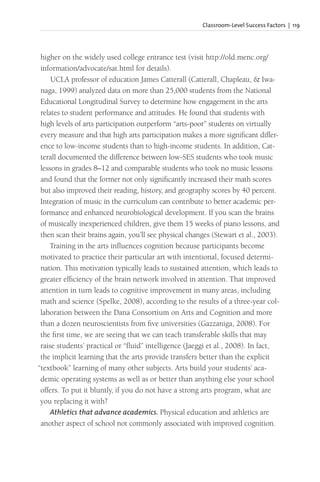 Classroom-Level Success Factors | 119
higher on the widely used college entrance test (visit http://old.menc.org/
information/advocate/sat.html for details).
UCLA professor of education James Catterall (Catterall, Chapleau, & Iwa-
naga, 1999) analyzed data on more than 25,000 students from the National
Educational Longitudinal Survey to determine how engagement in the arts
relates to student performance and attitudes. He found that students with
high levels of arts participation outperform “arts-poor” students on virtually
every measure and that high arts participation makes a more significant differ-
ence to low-income students than to high-income students. In addition, Cat-
terall documented the difference between low-SES students who took music
lessons in grades 8–12 and comparable students who took no music lessons
and found that the former not only significantly increased their math scores
but also improved their reading, history, and geography scores by 40 percent.
Integration of music in the curriculum can contribute to better academic per-
formance and enhanced neurobiological development. If you scan the brains
of musically inexperienced children, give them 15 weeks of piano lessons, and
then scan their brains again, you’ll see physical changes (Stewart et al., 2003).
Training in the arts influences cognition because participants become
motivated to practice their particular art with intentional, focused determi-
nation. This motivation typically leads to sustained attention, which leads to
greater efficiency of the brain network involved in attention. That improved
attention in turn leads to cognitive improvement in many areas, including
math and science (Spelke, 2008), according to the results of a three-year col-
laboration between the Dana Consortium on Arts and Cognition and more
than a dozen neuroscientists from five universities (Gazzaniga, 2008). For
the first time, we are seeing that we can teach transferable skills that may
raise students’ practical or “fluid” intelligence (Jaeggi et al., 2008). In fact,
the implicit learning that the arts provide transfers better than the explicit
“textbook” learning of many other subjects. Arts build your students’ aca-
demic operating systems as well as or better than anything else your school
offers. To put it bluntly, if you do not have a strong arts program, what are
you replacing it with?
Athletics that advance academics. Physical education and athletics are
another aspect of school not commonly associated with improved cognition.
 