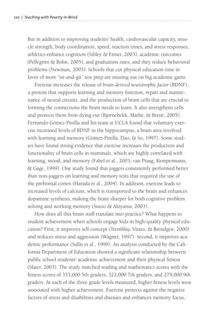 120 | Teaching with Poverty in Mind
But in addition to improving students’ health, cardiovascular capacity, mus-
cle strength, body coordination, speed, reaction times, and stress responses,
athletics enhance cognition (Sibley & Etnier, 2003), academic outcomes
(Pellegrini & Bohn, 2005), and graduation rates, and they reduce behavioral
problems (Newman, 2005). Schools that cut physical education time in
favor of more “sit-and-git” test prep are missing out on big academic gains.
Exercise increases the release of brain-derived neurotrophic factor (BDNF),
a protein that supports learning and memory function, repair and mainte-
nance of neural circuits, and the production of brain cells that are crucial to
forming the connections the brain needs to learn. It also strengthens cells
and protects them from dying out (Bjørnebekk, Mathé, & Brené, 2005).
Fernando Gómez-Pinilla and his team at UCLA found that voluntary exer-
cise increased levels of BDNF in the hippocampus, a brain area involved
with learning and memory (Gómez-Pinilla, Dao, & So, 1997). Some stud-
ies have found strong evidence that exercise increases the production and
functionality of brain cells in mammals, which are highly correlated with
learning, mood, and memory (Fabel et al., 2003; van Praag, Kempermann,
& Gage, 1999). One study found that joggers consistently performed better
than non-joggers on learning and memory tests that required the use of
the prefrontal cortex (Harada et al., 2004). In addition, exercise leads to
increased levels of calcium, which is transported to the brain and enhances
dopamine synthesis, making the brain sharper for both cognitive problem
solving and working memory (Sutoo & Akiyama, 2003).
How does all this brain stuff translate into practice? What happens to
student achievement when schools engage kids in high-quality physical edu-
cation? First, it improves self-concept (Tremblay, Vitaro, & Brendgen, 2000)
and reduces stress and aggression (Wagner, 1997). Second, it improves aca-
demic performance (Sallis et al., 1999). An analysis conducted by the Cali-
fornia Department of Education showed a significant relationship between
public school students’ academic achievement and their physical fitness
(Slater, 2003). The study matched reading and mathematics scores with the
fitness scores of 353,000 5th graders, 322,000 7th graders, and 279,000 9th
graders. At each of the three grade levels measured, higher fitness levels were
associated with higher achievement. Exercise protects against the negative
factors of stress and disabilities and diseases and enhances memory, focus,
 