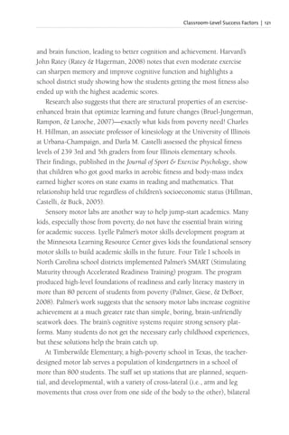 Classroom-Level Success Factors | 121
and brain function, leading to better cognition and achievement. Harvard’s
John Ratey (Ratey & Hagerman, 2008) notes that even moderate exercise
can sharpen memory and improve cognitive function and highlights a
school district study showing how the students getting the most fitness also
ended up with the highest academic scores.
Research also suggests that there are structural properties of an exercise-
enhanced brain that optimize learning and future changes (Bruel-Jungerman,
Rampon, & Laroche, 2007)—exactly what kids from poverty need! Charles
H. Hillman, an associate professor of kinesiology at the University of Illinois
at Urbana-Champaign, and Darla M. Castelli assessed the physical fitness
levels of 239 3rd and 5th graders from four Illinois elementary schools.
Their findings, published in the Journal of Sport & Exercise Psychology, show
that children who got good marks in aerobic fitness and body-mass index
earned higher scores on state exams in reading and mathematics. That
relationship held true regardless of children’s socioeconomic status (Hillman,
Castelli, & Buck, 2005).
Sensory motor labs are another way to help jump-start academics. Many
kids, especially those from poverty, do not have the essential brain wiring
for academic success. Lyelle Palmer’s motor skills development program at
the Minnesota Learning Resource Center gives kids the foundational sensory
motor skills to build academic skills in the future. Four Title I schools in
North Carolina school districts implemented Palmer’s SMART (Stimulating
Maturity through Accelerated Readiness Training) program. The program
produced high-level foundations of readiness and early literacy mastery in
more than 80 percent of students from poverty (Palmer, Giese, & DeBoer,
2008). Palmer’s work suggests that the sensory motor labs increase cognitive
achievement at a much greater rate than simple, boring, brain-unfriendly
seatwork does. The brain’s cognitive systems require strong sensory plat-
forms. Many students do not get the necessary early childhood experiences,
but these solutions help the brain catch up.
At Timberwilde Elementary, a high-poverty school in Texas, the teacher-
designed motor lab serves a population of kindergartners in a school of
more than 800 students. The staff set up stations that are planned, sequen-
tial, and developmental, with a variety of cross-lateral (i.e., arm and leg
movements that cross over from one side of the body to the other), bilateral
 