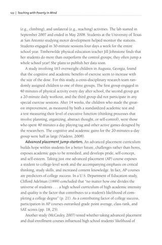 122 | Teaching with Poverty in Mind
(e.g., climbing), and unilateral (e.g., reaching) activities. The lab started in
September 2007 and ended in May 2008. Students at the University of Texas
at San Antonio studying motor development helped monitor the stations.
Students engaged in 30-minute sessions four days a week for the entire
school year. Timberwilde physical education teacher Jill Johnstone finds that
her students do more than outperform the control groups; they often jump a
whole school year! She plans to publish her data soon.
A study involving 163 overweight children in Augusta, Georgia, found
that the cognitive and academic benefits of exercise seem to increase with
the size of the dose. For this study, a cross-disciplinary research team ran-
domly assigned children to one of three groups. The first group engaged in
40 minutes of physical activity every day after school, the second group got
a 20-minute daily workout, and the third group did not participate in any
special exercise sessions. After 14 weeks, the children who made the great-
est improvement, as measured by both a standardized academic test and
a test measuring their level of executive function (thinking processes that
involve planning, organizing, abstract thought, or self-control), were those
who spent 40 minutes a day playing tag and other active games designed by
the researchers. The cognitive and academic gains for the 20-minutes-a-day
group were half as large (Viadero, 2008).
Advanced placement jump-starters. An advanced placement curriculum
builds hope within students for a better future, challenges rather than bores,
exposes academic gaps to be remedied, and develops pride, self-concept,
and self-esteem. Taking just one advanced placement (AP) course exposes
a student to college-level work and the accompanying emphasis on critical
thinking, study skills, and increased content knowledge. In fact, AP courses
are predictors of college success. In a U.S. Department of Education study,
Clifford Adelman (1999) concluded that “no matter how one divides the
universe of students . . . a high school curriculum of high academic intensity
and quality is the factor that contributes to a student’s likelihood of com-
pleting a college degree” (p. 21). As a contributing factor of college success,
participation in AP courses outranked grade point average, class rank, and
SAT scores (pp. 18, 25).
Another study (McCauley, 2007) tested whether taking advanced placement
and dual enrollment courses influenced high school students’ likelihood of
 
