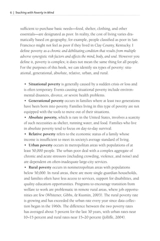 6 | Teaching with Poverty in Mind
sufficient to purchase basic needs—food, shelter, clothing, and other
essentials—are designated as poor. In reality, the cost of living varies dra-
matically based on geography; for example, people classified as poor in San
Francisco might not feel as poor if they lived in Clay County, Kentucky. I
define poverty as a chronic and debilitating condition that results from multiple
adverse synergistic risk factors and affects the mind, body, and soul. However you
define it, poverty is complex; it does not mean the same thing for all people.
For the purposes of this book, we can identify six types of poverty: situ-
ational, generational, absolute, relative, urban, and rural.
• Situational poverty is generally caused by a sudden crisis or loss and
is often temporary. Events causing situational poverty include environ-
mental disasters, divorce, or severe health problems.
• Generational poverty occurs in families where at least two generations
have been born into poverty. Families living in this type of poverty are not
equipped with the tools to move out of their situations.
• Absolute poverty, which is rare in the United States, involves a scarcity
of such necessities as shelter, running water, and food. Families who live
in absolute poverty tend to focus on day-to-day survival.
• Relative poverty refers to the economic status of a family whose
income is insufficient to meet its society’s average standard of living.
• Urban poverty occurs in metropolitan areas with populations of at
least 50,000 people. The urban poor deal with a complex aggregate of
chronic and acute stressors (including crowding, violence, and noise) and
are dependent on often-inadequate large-city services.
• Rural poverty occurs in nonmetropolitan areas with populations
below 50,000. In rural areas, there are more single-guardian households,
and families often have less access to services, support for disabilities, and
quality education opportunities. Programs to encourage transition from
welfare to work are problematic in remote rural areas, where job opportu-
nities are few (Whitener, Gibbs, & Kusmin, 2003). The rural poverty rate
is growing and has exceeded the urban rate every year since data collec-
tion began in the 1960s. The difference between the two poverty rates
has averaged about 5 percent for the last 30 years, with urban rates near
10–15 percent and rural rates near 15–20 percent (Jolliffe, 2004).
 