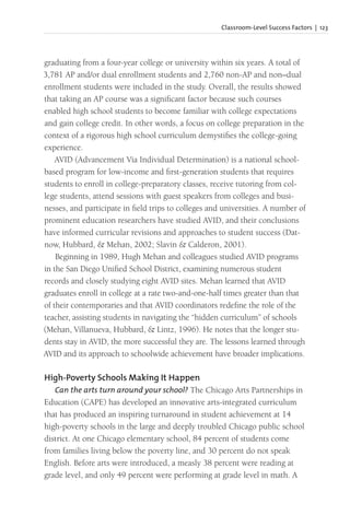 Classroom-Level Success Factors | 123
graduating from a four-year college or university within six years. A total of
3,781 AP and/or dual enrollment students and 2,760 non-AP and non–dual
enrollment students were included in the study. Overall, the results showed
that taking an AP course was a significant factor because such courses
enabled high school students to become familiar with college expectations
and gain college credit. In other words, a focus on college preparation in the
context of a rigorous high school curriculum demystifies the college-going
experience.
AVID (Advancement Via Individual Determination) is a national school-
based program for low-income and first-generation students that requires
students to enroll in college-preparatory classes, receive tutoring from col-
lege students, attend sessions with guest speakers from colleges and busi-
nesses, and participate in field trips to colleges and universities. A number of
prominent education researchers have studied AVID, and their conclusions
have informed curricular revisions and approaches to student success (Dat-
now, Hubbard, & Mehan, 2002; Slavin & Calderon, 2001).
Beginning in 1989, Hugh Mehan and colleagues studied AVID programs
in the San Diego Unified School District, examining numerous student
records and closely studying eight AVID sites. Mehan learned that AVID
graduates enroll in college at a rate two-and-one-half times greater than that
of their contemporaries and that AVID coordinators redefine the role of the
teacher, assisting students in navigating the “hidden curriculum” of schools
(Mehan, Villanueva, Hubbard, & Lintz, 1996). He notes that the longer stu-
dents stay in AVID, the more successful they are. The lessons learned through
AVID and its approach to schoolwide achievement have broader implications.
High-Poverty Schools Making It Happen
Can the arts turn around your school? The Chicago Arts Partnerships in
Education (CAPE) has developed an innovative arts-integrated curriculum
that has produced an inspiring turnaround in student achievement at 14
high-poverty schools in the large and deeply troubled Chicago public school
district. At one Chicago elementary school, 84 percent of students come
from families living below the poverty line, and 30 percent do not speak
English. Before arts were introduced, a measly 38 percent were reading at
grade level, and only 49 percent were performing at grade level in math. A
 