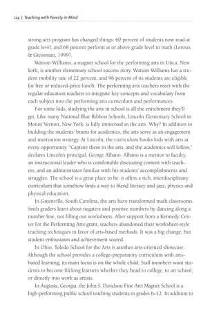 124 | Teaching with Poverty in Mind
strong arts program has changed things: 60 percent of students now read at
grade level, and 68 percent perform at or above grade level in math (Leroux
& Grossman, 1999).
Watson Williams, a magnet school for the performing arts in Utica, New
York, is another elementary school success story. Watson Williams has a stu-
dent mobility rate of 22 percent, and 96 percent of its students are eligible
for free or reduced-price lunch. The performing arts teachers meet with the
regular education teachers to integrate key concepts and vocabulary from
each subject into the performing arts curriculum and performances.
For some kids, studying the arts in school is all the enrichment they’ll
get. Like many National Blue Ribbon Schools, Lincoln Elementary School in
Mount Vernon, New York, is fully immersed in the arts. Why? In addition to
building the students’ brains for academics, the arts serve as an engagement
and motivation strategy. At Lincoln, the curriculum hooks kids with arts at
every opportunity. “Capture them in the arts, and the academics will follow,”
declares Lincoln’s principal, George Albano. Albano is a mentor to faculty,
an instructional leader who is comfortable discussing content with teach-
ers, and an administrator familiar with his students’ accomplishments and
struggles. The school is a great place to be: it offers a rich, interdisciplinary
curriculum that somehow finds a way to blend literacy and jazz, physics and
physical education.
In Greenville, South Carolina, the arts have transformed math classrooms.
Sixth graders learn about negative and positive numbers by dancing along a
number line, not filling out worksheets. After support from a Kennedy Cen-
ter for the Performing Arts grant, teachers abandoned their worksheet-style
teaching techniques in favor of arts-based methods. It was a big change, but
student enthusiasm and achievement soared.
In Ohio, Toledo School for the Arts is another arts-oriented showcase.
Although the school provides a college-preparatory curriculum with arts-
based learning, its main focus is on the whole child. Staff members want stu-
dents to become lifelong learners whether they head to college, to art school,
or directly into work as artists.
In Augusta, Georgia, the John S. Davidson Fine Arts Magnet School is a
high-performing public school teaching students in grades 6–12. In addition to
 