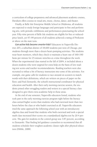 Classroom-Level Success Factors | 125
a curriculum of college-preparatory and advanced placement academic courses,
Davidson offers courses in visual arts, music, chorus, dance, and theater.
Finally, at Belle Isle Enterprise Middle School in Oklahoma, all students
are expected to study foreign languages and participate in fine and perform-
ing arts, with periodic exhibitions and performances punctuating the school
year. Fifty-nine percent of Belle Isle students are eligible for free or reduced-
price lunch, yet 97–99 percent of all students achieved a rating of Proficient
or above on the state tests.
Can active kids become smarter kids? Educators in Naperville Dis-
trict 203, a suburban district of 18,600 students just west of Chicago, put
students through more than a dozen heart-pumping activities. The students
wear heart monitors, which they check to maintain a heart rate of 160–190
beats per minute for 25-minute stretches at a time throughout the week.
When the experimental class started in the fall of 2004, it included about a
dozen students who were targeted for extra help on the basis of low read-
ing test scores and teacher recommendations. Reading teachers were also
recruited to infuse a bit of literacy instruction into some of the activities. For
example, one game calls for students to race around on scooters to match
words with their definitions, which are written on pieces of paper on the
floor, said Paul Zientarski, the school’s instructional coordinator for physical
education and health. After their early morning exercise session, the stu-
dents joined other struggling readers and writers in a special literacy class
designed to give them extra academic help in those areas.
At the end of one semester, Naperville educators found, students who
took part in the early morning exercise program right before the literacy
class earned higher scores than students who had exercised more than two
hours before the class or who hadn’t exercised at all. Naperville educators
tried the same approach the following school year with an introductory
algebra class and found that students who both exercised and took a special
math class increased their scores on a standardized algebra test by 20.4 per-
cent. The gain for students in the control group was 3.87 percent, according
to Zientarski. That finding led guidance counselors to recommend that all
students schedule their toughest academic classes right after physical educa-
tion (Dibble, 2008).
 