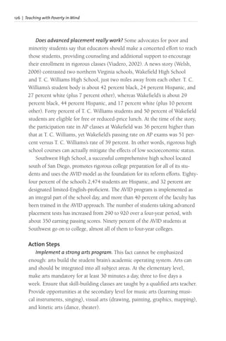 126 | Teaching with Poverty in Mind
Does advanced placement really work? Some advocates for poor and
minority students say that educators should make a concerted effort to reach
those students, providing counseling and additional support to encourage
their enrollment in rigorous classes (Viadero, 2002). A news story (Welsh,
2006) contrasted two northern Virginia schools, Wakefield High School
and T. C. Williams High School, just two miles away from each other. T. C.
Williams’s student body is about 42 percent black, 24 percent Hispanic, and
27 percent white (plus 7 percent other), whereas Wakefield’s is about 29
percent black, 44 percent Hispanic, and 17 percent white (plus 10 percent
other). Forty percent of T. C. Williams students and 50 percent of Wakefield
students are eligible for free or reduced-price lunch. At the time of the story,
the participation rate in AP classes at Wakefield was 36 percent higher than
that at T. C. Williams, yet Wakefield’s passing rate on AP exams was 51 per-
cent versus T. C. Williams’s rate of 39 percent. In other words, rigorous high
school courses can actually mitigate the effects of low socioeconomic status.
Southwest High School, a successful comprehensive high school located
south of San Diego, promotes rigorous college preparation for all of its stu-
dents and uses the AVID model as the foundation for its reform efforts. Eighty-
four percent of the school’s 2,474 students are Hispanic, and 32 percent are
designated limited-English-proficient. The AVID program is implemented as
an integral part of the school day, and more than 40 percent of the faculty has
been trained in the AVID approach. The number of students taking advanced
placement tests has increased from 290 to 920 over a four-year period, with
about 350 earning passing scores. Ninety percent of the AVID students at
Southwest go on to college, almost all of them to four-year colleges.
Action Steps
Implement a strong arts program. This fact cannot be emphasized
enough: arts build the student brain’s academic operating system. Arts can
and should be integrated into all subject areas. At the elementary level,
make arts mandatory for at least 30 minutes a day, three to five days a
week. Ensure that skill-building classes are taught by a qualified arts teacher.
Provide opportunities at the secondary level for music arts (learning musi-
cal instruments, singing), visual arts (drawing, painting, graphics, mapping),
and kinetic arts (dance, theater).
 