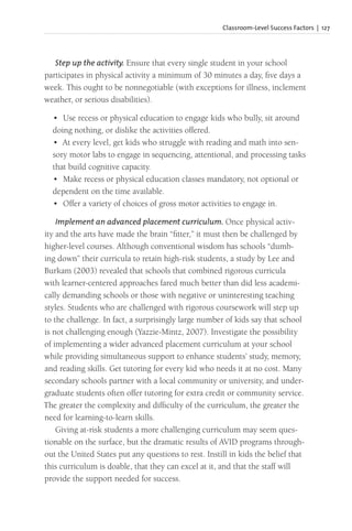 Classroom-Level Success Factors | 127
Step up the activity. Ensure that every single student in your school
participates in physical activity a minimum of 30 minutes a day, five days a
week. This ought to be nonnegotiable (with exceptions for illness, inclement
weather, or serious disabilities).
• Use recess or physical education to engage kids who bully, sit around
doing nothing, or dislike the activities offered.
• At every level, get kids who struggle with reading and math into sen-
sory motor labs to engage in sequencing, attentional, and processing tasks
that build cognitive capacity.
• Make recess or physical education classes mandatory, not optional or
dependent on the time available.
• Offer a variety of choices of gross motor activities to engage in.
Implement an advanced placement curriculum. Once physical activ-
ity and the arts have made the brain “fitter,” it must then be challenged by
higher-level courses. Although conventional wisdom has schools “dumb-
ing down” their curricula to retain high-risk students, a study by Lee and
Burkam (2003) revealed that schools that combined rigorous curricula
with learner-centered approaches fared much better than did less academi-
cally demanding schools or those with negative or uninteresting teaching
styles. Students who are challenged with rigorous coursework will step up
to the challenge. In fact, a surprisingly large number of kids say that school
is not challenging enough (Yazzie-Mintz, 2007). Investigate the possibility
of implementing a wider advanced placement curriculum at your school
while providing simultaneous support to enhance students’ study, memory,
and reading skills. Get tutoring for every kid who needs it at no cost. Many
secondary schools partner with a local community or university, and under-
graduate students often offer tutoring for extra credit or community service.
The greater the complexity and difficulty of the curriculum, the greater the
need for learning-to-learn skills.
Giving at-risk students a more challenging curriculum may seem ques-
tionable on the surface, but the dramatic results of AVID programs through-
out the United States put any questions to rest. Instill in kids the belief that
this curriculum is doable, that they can excel at it, and that the staff will
provide the support needed for success.
 