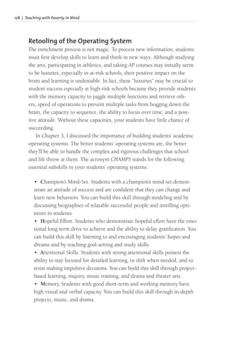 128 | Teaching with Poverty in Mind
Retooling of the Operating System
The enrichment process is not magic. To process new information, students
must first develop skills to learn and think in new ways. Although studying
the arts, participating in athletics, and taking AP courses may initially seem
to be luxuries, especially in at-risk schools, their positive impact on the
brain and learning is undeniable. In fact, these “luxuries” may be crucial to
student success especially at high-risk schools because they provide students
with the memory capacity to juggle multiple functions and retrieve oth-
ers, speed of operations to prevent multiple tasks from bogging down the
brain, the capacity to sequence, the ability to focus over time, and a posi-
tive attitude. Without these capacities, your students have little chance of
succeeding.
In Chapter 3, I discussed the importance of building students’ academic
operating systems. The better students’ operating systems are, the better
they’ll be able to handle the complex and rigorous challenges that school
and life throw at them. The acronym CHAMPS stands for the following
essential subskills in your students’ operating systems:
• Champion’s Mind-Set. Students with a champion’s mind-set demon-
strate an attitude of success and are confident that they can change and
learn new behaviors. You can build this skill through modeling and by
discussing biographies of relatable successful people and instilling opti-
mism in students.
• Hopeful Effort. Students who demonstrate hopeful effort have the emo-
tional long-term drive to achieve and the ability to delay gratification. You
can build this skill by listening to and encouraging students’ hopes and
dreams and by teaching goal-setting and study skills.
• Attentional Skills. Students with strong attentional skills possess the
ability to stay focused for detailed learning, to shift when needed, and to
resist making impulsive decisions. You can build this skill through project-
based learning, inquiry, music training, and drama and theater arts.
• Memory. Students with good short-term and working memory have
high visual and verbal capacity. You can build this skill through in-depth
projects, music, and drama.
 