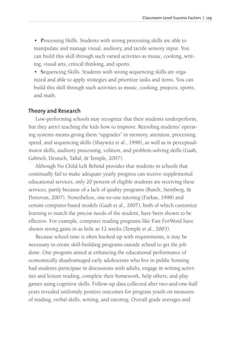 Classroom-Level Success Factors | 129
• Processing Skills. Students with strong processing skills are able to
manipulate and manage visual, auditory, and tactile sensory input. You
can build this skill through such varied activities as music, cooking, writ-
ing, visual arts, critical thinking, and sports.
• Sequencing Skills. Students with strong sequencing skills are orga-
nized and able to apply strategies and prioritize tasks and items. You can
build this skill through such activities as music, cooking, projects, sports,
and math.
Theory and Research
Low-performing schools may recognize that their students underperform,
but they aren’t teaching the kids how to improve. Retooling students’ operat-
ing systems means giving them “upgrades” in memory, attention, processing
speed, and sequencing skills (Shaywitz et al., 1998), as well as in perceptual-
motor skills, auditory processing, volition, and problem-solving skills (Gaab,
Gabrieli, Deutsch, Tallal, & Temple, 2007).
Although No Child Left Behind provides that students in schools that
continually fail to make adequate yearly progress can receive supplemental
educational services, only 20 percent of eligible students are receiving these
services, partly because of a lack of quality programs (Burch, Steinberg, &
Donovan, 2007). Nonetheless, one-to-one tutoring (Farkas, 1998) and
certain computer-based models (Gaab et al., 2007), both of which customize
learning to match the precise needs of the student, have been shown to be
effective. For example, computer reading programs like Fast ForWord have
shown strong gains in as little as 12 weeks (Temple et al., 2003).
Because school time is often booked up with requirements, it may be
necessary to create skill-building programs outside school to get the job
done. One program aimed at enhancing the educational performance of
economically disadvantaged early adolescents who live in public housing
had students participate in discussions with adults, engage in writing activi-
ties and leisure reading, complete their homework, help others, and play
games using cognitive skills. Follow-up data collected after two-and-one-half
years revealed uniformly positive outcomes for program youth on measures
of reading, verbal skills, writing, and tutoring. Overall grade averages and
 