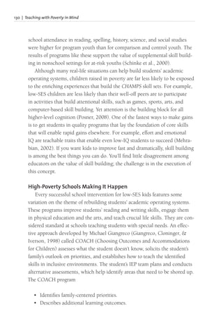 130 | Teaching with Poverty in Mind
school attendance in reading, spelling, history, science, and social studies
were higher for program youth than for comparison and control youth. The
results of programs like these support the value of supplemental skill build-
ing in nonschool settings for at-risk youths (Schinke et al., 2000).
Although many real-life situations can help build students’ academic
operating systems, children raised in poverty are far less likely to be exposed
to the enriching experiences that build the CHAMPS skill sets. For example,
low-SES children are less likely than their well-off peers are to participate
in activities that build attentional skills, such as games, sports, arts, and
computer-based skill building. Yet attention is the building block for all
higher-level cognition (Posner, 2008). One of the fastest ways to make gains
is to get students in quality programs that lay the foundation of core skills
that will enable rapid gains elsewhere. For example, effort and emotional
IQ are teachable traits that enable even low-IQ students to succeed (Mehra-
bian, 2002). If you want kids to improve fast and dramatically, skill building
is among the best things you can do. You’ll find little disagreement among
educators on the value of skill building; the challenge is in the execution of
this concept.
High-Poverty Schools Making It Happen
Every successful school intervention for low-SES kids features some
variation on the theme of rebuilding students’ academic operating systems.
These programs improve students’ reading and writing skills, engage them
in physical education and the arts, and teach crucial life skills. They are con-
sidered standard at schools teaching students with special needs. An effec-
tive approach developed by Michael Giangreco (Giangreco, Cloninger, &
Iverson, 1998) called COACH (Choosing Outcomes and Accommodations
for Children) assesses what the student doesn’t know, solicits the student’s
family’s outlook on priorities, and establishes how to teach the identified
skills in inclusive environments. The student’s IEP team plans and conducts
alternative assessments, which help identify areas that need to be shored up.
The COACH program
• Identifies family-centered priorities.
• Describes additional learning outcomes.
 