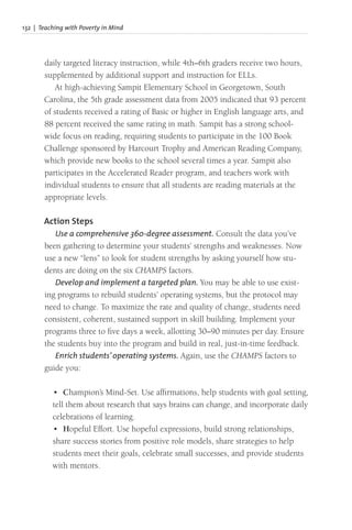 132 | Teaching with Poverty in Mind
daily targeted literacy instruction, while 4th–6th graders receive two hours,
supplemented by additional support and instruction for ELLs.
At high-achieving Sampit Elementary School in Georgetown, South
Carolina, the 5th grade assessment data from 2005 indicated that 93 percent
of students received a rating of Basic or higher in English language arts, and
88 percent received the same rating in math. Sampit has a strong school-
wide focus on reading, requiring students to participate in the 100 Book
Challenge sponsored by Harcourt Trophy and American Reading Company,
which provide new books to the school several times a year. Sampit also
participates in the Accelerated Reader program, and teachers work with
individual students to ensure that all students are reading materials at the
appropriate levels.
Action Steps
Use a comprehensive 360-degree assessment. Consult the data you’ve
been gathering to determine your students’ strengths and weaknesses. Now
use a new “lens” to look for student strengths by asking yourself how stu-
dents are doing on the six CHAMPS factors.
Develop and implement a targeted plan. You may be able to use exist-
ing programs to rebuild students’ operating systems, but the protocol may
need to change. To maximize the rate and quality of change, students need
consistent, coherent, sustained support in skill building. Implement your
programs three to five days a week, allotting 30–90 minutes per day. Ensure
the students buy into the program and build in real, just-in-time feedback.
Enrich students’ operating systems. Again, use the CHAMPS factors to
guide you:
• Champion’s Mind-Set. Use affirmations, help students with goal setting,
tell them about research that says brains can change, and incorporate daily
celebrations of learning.
• Hopeful Effort. Use hopeful expressions, build strong relationships,
share success stories from positive role models, share strategies to help
students meet their goals, celebrate small successes, and provide students
with mentors.
 