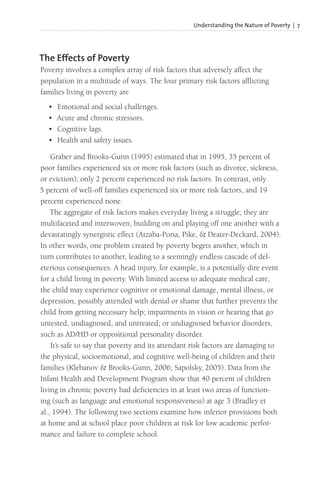 Understanding the Nature of Poverty | 7
The Effects of Poverty
Poverty involves a complex array of risk factors that adversely affect the
population in a multitude of ways. The four primary risk factors afflicting
families living in poverty are
• Emotional and social challenges.
• Acute and chronic stressors.
• Cognitive lags.
• Health and safety issues.
Graber and Brooks-Gunn (1995) estimated that in 1995, 35 percent of
poor families experienced six or more risk factors (such as divorce, sickness,
or eviction); only 2 percent experienced no risk factors. In contrast, only
5 percent of well-off families experienced six or more risk factors, and 19
percent experienced none.
The aggregate of risk factors makes everyday living a struggle; they are
multifaceted and interwoven, building on and playing off one another with a
devastatingly synergistic effect (Atzaba-Poria, Pike, & Deater-Deckard, 2004).
In other words, one problem created by poverty begets another, which in
turn contributes to another, leading to a seemingly endless cascade of del-
eterious consequences. A head injury, for example, is a potentially dire event
for a child living in poverty. With limited access to adequate medical care,
the child may experience cognitive or emotional damage, mental illness, or
depression, possibly attended with denial or shame that further prevents the
child from getting necessary help; impairments in vision or hearing that go
untested, undiagnosed, and untreated; or undiagnosed behavior disorders,
such as AD/HD or oppositional personality disorder.
It’s safe to say that poverty and its attendant risk factors are damaging to
the physical, socioemotional, and cognitive well-being of children and their
families (Klebanov & Brooks-Gunn, 2006; Sapolsky, 2005). Data from the
Infant Health and Development Program show that 40 percent of children
living in chronic poverty had deficiencies in at least two areas of function-
ing (such as language and emotional responsiveness) at age 3 (Bradley et
al., 1994). The following two sections examine how inferior provisions both
at home and at school place poor children at risk for low academic perfor-
mance and failure to complete school.
 