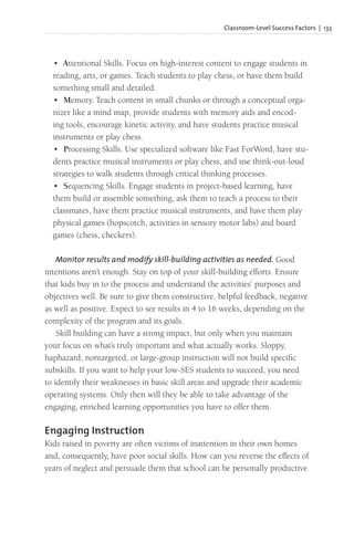 Classroom-Level Success Factors | 133
• Attentional Skills. Focus on high-interest content to engage students in
reading, arts, or games. Teach students to play chess, or have them build
something small and detailed.
• Memory. Teach content in small chunks or through a conceptual orga-
nizer like a mind map, provide students with memory aids and encod-
ing tools, encourage kinetic activity, and have students practice musical
instruments or play chess.
• Processing Skills. Use specialized software like Fast ForWord, have stu-
dents practice musical instruments or play chess, and use think-out-loud
strategies to walk students through critical thinking processes.
• Sequencing Skills. Engage students in project-based learning, have
them build or assemble something, ask them to teach a process to their
classmates, have them practice musical instruments, and have them play
physical games (hopscotch, activities in sensory motor labs) and board
games (chess, checkers).
Monitor results and modify skill-building activities as needed. Good
intentions aren’t enough. Stay on top of your skill-building efforts. Ensure
that kids buy in to the process and understand the activities’ purposes and
objectives well. Be sure to give them constructive, helpful feedback, negative
as well as positive. Expect to see results in 4 to 16 weeks, depending on the
complexity of the program and its goals.
Skill building can have a strong impact, but only when you maintain
your focus on what’s truly important and what actually works. Sloppy,
haphazard, nontargeted, or large-group instruction will not build specific
subskills. If you want to help your low-SES students to succeed, you need
to identify their weaknesses in basic skill areas and upgrade their academic
operating systems. Only then will they be able to take advantage of the
engaging, enriched learning opportunities you have to offer them.
Engaging Instruction
Kids raised in poverty are often victims of inattention in their own homes
and, consequently, have poor social skills. How can you reverse the effects of
years of neglect and persuade them that school can be personally productive
 