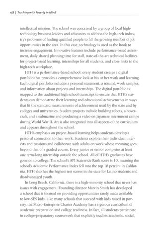 138 | Teaching with Poverty in Mind
intellectual mission. The school was conceived by a group of local high-
technology business leaders and educators to address the high-tech indus-
try’s problems of finding qualified people to fill the growing number of job
opportunities in the area. In this case, technology is used as the hook to
increase engagement. Innovative features include performance-based assess-
ment, daily shared planning time for staff, state-of-the-art technical facilities
for project-based learning, internships for all students, and close links to the
high-tech workplace.
HTH is a performance-based school: every student creates a digital
portfolio that provides a comprehensive look at his or her work and learning.
Each digital portfolio includes a personal statement, a résumé, work samples,
and information about projects and internships. The digital portfolio is
mapped to the traditional high school transcript to ensure that HTH’s stu-
dents can demonstrate their learning and educational achievements in ways
that fit the standard measurements of achievement used by the state and by
colleges and universities. Student projects include building robots, a hover-
craft, and a submarine and producing a video on Japanese internment camps
during World War II. Art is also integrated into all aspects of the curriculum
and appears throughout the school.
HTH’s emphasis on project-based learning helps students develop a
personal connection to their work. Students explore their individual inter-
ests and passions and collaborate with adults on work whose meaning goes
beyond that of a graded course. Every junior or senior completes at least
one term-long internship outside the school. All of HTH’s graduates have
gone on to college. The school’s API Statewide Rank score is 10, meaning the
school’s Academic Performance Index fell into the top 10 percent in Califor-
nia. HTH also has the highest test scores in the state for Latino students and
disadvantaged youth.
In Long Beach, California, there is a high-minority school that never has
issues with engagement. Founding director Marvin Smith has developed
a school that is focused on providing opportunities rarely made available
to low-SES kids. Like many schools that succeed with kids raised in pov-
erty, the Micro-Enterprise Charter Academy has a rigorous curriculum of
academic preparation and college readiness. In fact, all students participate
in college-preparatory coursework that explicitly teaches academic, social,
 