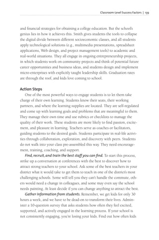 Classroom-Level Success Factors | 139
and financial strategies for obtaining a college education. But the school’s
genius lies in how it achieves this. Smith gives students the tools to collapse
the digital divide between different socioeconomic classes, and all students
apply technological solutions (e.g., multimedia presentations, spreadsheet
applications, Web design, and project management tools) to academic and
real-world situations. They all engage in ongoing entrepreneurship projects,
in which students work on community projects and think of potential future
career opportunities and business ideas, and students design and implement
micro-enterprises with explicitly taught leadership skills. Graduation rates
are through the roof, and kids love coming to school.
Action Steps
One of the most powerful ways to engage students is to let them take
charge of their own learning. Students know their seats, their working
partners, and where the learning supplies are located. They are self-regulated
and come up with learning goals and problems that are meaningful to them.
They manage their own time and use rubrics or checklists to manage the
quality of their work. These students are more likely to find passion, excite-
ment, and pleasure in learning. Teachers serve as coaches or facilitators,
guiding students to the desired goals. Students participate in real-life activi-
ties through collaboration, exploration, and discovery with peers. Students
do not walk into your class pre-assembled this way. They need encourage-
ment, training, coaching, and support.
Find, recruit, and train the best staff you can find. To start this process,
strike up a conversation at conferences with the best to discover how to
attract strong teachers to your school. Ask some of the best teachers in your
district what it would take to get them to teach in one of the district’s most
challenging schools. Some will tell you they can’t handle the commute, oth-
ers would need a change in colleagues, and some may even say the school
needs painting. At least decide if you can change anything to attract the best.
Gather information from students. Remember, we get kids for only 30
hours a week, and we have to be dead-on to transform their lives. Admin-
ister a 10-question survey that asks students how often they feel excited,
supported, and actively engaged in the learning process. If your school is
not consistently engaging, you’re losing your kids. Find out how often kids
 