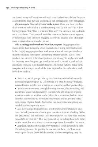 140 | Teaching with Poverty in Mind
are bored; many staff members will need empirical evidence before they can
accept that the kids they are teaching are not compelled to even participate.
Communicate the evidence and make a plan. Once you have the data,
share them with the staff in a nonthreatening way. Do not say “This is how
boring you are,” but “This is what our kids say.” The survey is just feedback,
not a crucifixion. Then, consult available resources, brainstorm as a group,
or solicit ideas from the most engaging teachers to develop a list of engage-
ment strategies for each teacher to use.
Add a strategy each week and monitor progress. Engaging students
means more than increasing social interactions or using more technology.
In fact, highly engaging teachers tend to use a host of strategies that keep
students involved nonstop in the learning process (Jensen, 2003). Most
teachers can succeed if they have just one new strategy to apply each week.
Let them try something out, get comfortable with it, tweak it, and make it
automatic. The goal is to manage students’ emotional states to make them
receptive to learning as much of the time as possible. It can be done, and
here’s how to do it:
• Switch up social groups. Mix up the class time so that kids are only
in one social grouping for 10–20 minutes at a time. Use study buddies,
assigned teams, whole-class activities, or temporary ad hoc partnerships.
• Incorporate movement through learning stations, class switching, and
assemblies. Class switching allows teachers who are strong in physical
activities to take on another teacher’s kids for a short time both to show
the other teacher how to incorporate movement and to give the kids a
high-energy physical break. Assemblies can incorporate energizing fan
rituals like dancing or the wave.
• Ask more compelling questions; avoid unanswerable rhetorical ques-
tions. Include your entire class in your questions: instead of asking “Who
saw [XYZ movie] last weekend?” ask “How many of you have seen or expe-
rienced this in your life?” This way, you end up including those who didn’t
see the movie but who share a common experience featured in the movie.
• Appreciate and acknowledge every response. When you make a habit
of thanking students for putting themselves out there, you’ll see more
hands up in the air. Don’t feel the need to evaluate everything they say.
 