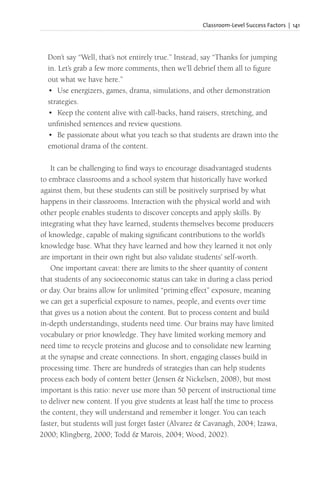Classroom-Level Success Factors | 141
Don’t say “Well, that’s not entirely true.” Instead, say “Thanks for jumping
in. Let’s grab a few more comments, then we’ll debrief them all to figure
out what we have here.”
• Use energizers, games, drama, simulations, and other demonstration
strategies.
• Keep the content alive with call-backs, hand raisers, stretching, and
unfinished sentences and review questions.
• Be passionate about what you teach so that students are drawn into the
emotional drama of the content.
It can be challenging to find ways to encourage disadvantaged students
to embrace classrooms and a school system that historically have worked
against them, but these students can still be positively surprised by what
happens in their classrooms. Interaction with the physical world and with
other people enables students to discover concepts and apply skills. By
integrating what they have learned, students themselves become producers
of knowledge, capable of making significant contributions to the world’s
knowledge base. What they have learned and how they learned it not only
are important in their own right but also validate students’ self-worth.
One important caveat: there are limits to the sheer quantity of content
that students of any socioeconomic status can take in during a class period
or day. Our brains allow for unlimited “priming effect” exposure, meaning
we can get a superficial exposure to names, people, and events over time
that gives us a notion about the content. But to process content and build
in-depth understandings, students need time. Our brains may have limited
vocabulary or prior knowledge. They have limited working memory and
need time to recycle proteins and glucose and to consolidate new learning
at the synapse and create connections. In short, engaging classes build in
processing time. There are hundreds of strategies than can help students
process each body of content better (Jensen & Nickelsen, 2008), but most
important is this ratio: never use more than 50 percent of instructional time
to deliver new content. If you give students at least half the time to process
the content, they will understand and remember it longer. You can teach
faster, but students will just forget faster (Alvarez & Cavanagh, 2004; Izawa,
2000; Klingberg, 2000; Todd & Marois, 2004; Wood, 2002).
 
