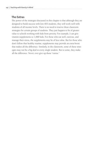 142 | Teaching with Poverty in Mind
The Extras
The power of the strategies discussed in this chapter is that although they are
designed to build success with low-SES students, they will work well with
students of all income levels. There is no need to reserve these classroom
strategies for certain groups of students. They just happen to be of greater
value to schools working with kids from poverty. For example, I can give
vitamin supplements to 1,000 kids. For those who eat well, exercise, and
manage their stress, the supplements may be of less value. But for those who
don’t follow that healthy routine, supplements may provide an extra boost
that makes all the difference. Similarly, in the classroom, some of these strat-
egies may not be a big deal to every single student. But to some, they make
all the difference. Never, ever give up those “extras.”
 