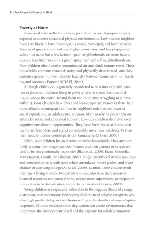 8 | Teaching with Poverty in Mind
Poverty at Home
Compared with well-off children, poor children are disproportionately
exposed to adverse social and physical environments. Low-income neighbor-
hoods are likely to have lower-quality social, municipal, and local services.
Because of greater traffic volume, higher crime rates, and less playground
safety—to name but a few factors—poor neighborhoods are more hazard-
ous and less likely to contain green space than well-off neighborhoods are.
Poor children often breathe contaminated air and drink impure water. Their
households are more crowded, noisy, and physically deteriorated, and they
contain a greater number of safety hazards (National Commission on Teach-
ing and America’s Future [NCTAF], 2004).
Although childhood is generally considered to be a time of joyful, care-
free exploration, children living in poverty tend to spend less time find-
ing out about the world around them and more time struggling to survive
within it. Poor children have fewer and less-supportive networks than their
more affluent counterparts do; live in neighborhoods that are lower in
social capital; and, as adolescents, are more likely to rely on peers than on
adults for social and emotional support. Low-SES children also have fewer
cognitive-enrichment opportunities. They have fewer books at home, visit
the library less often, and spend considerably more time watching TV than
their middle-income counterparts do (Kumanyika & Grier, 2006).
Often, poor children live in chaotic, unstable households. They are more
likely to come from single-guardian homes, and their parents or caregivers
tend to be less emotionally responsive (Blair et al., 2008; Evans, Gonnella,
Marcynyszyn, Gentile, & Salpekar, 2005). Single parenthood strains resources
and correlates directly with poor school attendance, lower grades, and lower
chances of attending college (Xi & Lal, 2006). Contrast these children with
their peers living in stable two-parent families, who have more access to
financial resources and parental time, receive more supervision, participate in
more extracurricular activities, and do better in school (Evans, 2004).
Young children are especially vulnerable to the negative effects of change,
disruption, and uncertainty. Developing children need reliable caregivers who
offer high predictability, or their brains will typically develop adverse adaptive
responses. Chronic socioeconomic deprivation can create environments that
undermine the development of self and the capacity for self-determination
 