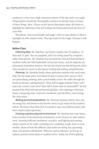 144 | Teaching with Poverty in Mind
productive to list every single classroom minute of the day and every single
thing teachers should do. Presumably, teachers are already aware of many
of these things. Here, I focus on the factors that matter most, the better to
highlight the differences that will reshape the brains and enrich the lives of
your kids.
The phrase “instructional light and magic” refers to your ability to shine a
spotlight on what matters most. Then get ready for the magic, because it will
happen.
Before Class
Collecting data. Mr. Hawkins, our history teacher, has 32 students: 15
boys and 17 girls. Two are pregnant, and 5 are being raised by caregivers
rather than parents. Mr. Hawkins has surveyed his class and learned that 8
students really like NBA basketball, 22 are into music, and the majority are
dominantly kinesthetic learners. He has also found out that 80 percent of his
class earned low scores in descriptive writing and reading comprehension.
Planning. Mr. Hawkins thinks about particular students who need extra
help. He has made plans well ahead of time to ensure their success. He’ll
use preteaching, priming, and a quick buddy review. He walks through his
lesson in advance, asking himself, “How will I engage students? How will I
make the content come alive? How will I ensure that it’s memorable?” He has
prepared his iPod with special themed playlists: class openings, reflection
music, energizing tunes, seatwork soundtrack, special effects, and closing-
the-class music.
Making personal preparations. Mr. Hawkins hydrates before class, eats
an energy bar, and listens to his favorite music to get ready for his students’
arrival. He knows that when he’s in a positive state, his students notice and
have a better class experience.
Creating a positive physical environment. Mr. Hawkins has some limita-
tions in terms of his classroom environment, so he focuses on what matters
most: ensuring sufficient ventilation, acoustics, and lighting and posting
useful content on his walls, including new vocabulary words, how-to-write
models, charts of how the different class teams are doing, key upcoming
ideas, and positive affirmations. What he cannot influence, he lets go of.
Upbeat, positive music plays as students arrive. Today, his iPod is playing
 