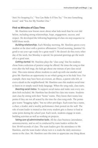 Instructional Light and Magic | 145
“Ain’t No Stopping Us,” “You Can Make It If You Try,” “I’m into Something
Good,” and “You Are My Number One.”
First 10 Minutes of Class Time
Mr. Hawkins now knows more about what kids need than he ever did
before, including strong relationships, hope, engagement, success, and
respect. He developed the following beginning-of-class six-step sequence to
fulfill those needs.
Building relationships. Each Monday morning, Mr. Hawkins greets every
student at the door with a positive affirmation (“Good morning, Jasmine! It’s
good to see you—get ready for a great week”). He doesn’t do this every other
day of the week, but Monday is special; his personal greetings get the week
off to a good start.
Getting started. Mr. Hawkins plays the “class song” that his students
chose from a selection of positive songs he offered. He times the song so that
even after the bell rings, the kids get about one minute of pre-class social
time. This extra minute allows students to catch up with one another and
gives Mr. Hawkins an opportunity to see what’s going on in his kids’ lives. For
example, there may have been an eviction, an illness, a parent who left, or
even a death in the neighborhood. Mr. Hawkins uses this student social time
to listen in or simply watch body language. When the song ends, class starts.
Boosting social status. To support social status and make sure every stu-
dent feels included, Mr. Hawkins has divided his class into teams. Students
start class by sitting with their “home” teams. They know their teams lose
points if they are not all seated by the time the class song ends. The points
give teams “bragging rights,” but no other privileges. Each team has a name,
a cheer, a leader, and a weekly performance chart posted on the wall. The
role of team leader is rotated so that every student gets a chance to lead at
some point during the school year. Each week, students engage in team-
building activities as well as working on projects.
Taking care of administrative tasks. All the class business (attendance,
announcements, and so on) is conducted by team leaders within the
first 30–60 seconds of class. The team leaders give the attendance to Mr.
Hawkins, and the team leader whose turn it is reads the daily announce-
ments to the class. Mr. Hawkins uses this time to appreciate one thing about
 