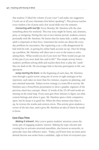 146 | Teaching with Poverty in Mind
that student (“I liked the volume of your voice”) and make one suggestion
(“Look out at all your classmates first before speaking”). This process teaches
every student a bit of poise and a few social skills over the semester.
Connecting with real life. Every Monday, Mr. Hawkins tells the class
something about his weekend. This true story might be funny, sad, dramatic,
petty, or intriguing. During this one-to-two-minute period, students connect
personally with Mr. Hawkins. He knows that for many kids, a stable, caring
adult is important in their lives. Sometimes his stories are about the every-
day problems he encounters, like registering a car, a silly disagreement he
had with his wife, or getting his online bank account set up. Once he brings
up a problem, Mr. Hawkins will often turn it over to the teams to solve,
asking them, “What would you do if you were me? How would you get out
of this jam if you were dealt this card in life?” This simple activity fosters
students’ problem-solving skills and teaches them how to play the “cards”
they are dealt in life. He encourages kids to become participants in life, not
spectators.
Jump-starting the brain. At the beginning of each class, Mr. Hawkins
runs through a quick review using one of seven or eight strategies in his
repertoire; each takes no more than five minutes, requires no planning, and
uses minimal materials. Today’s review strategy is a team fill-in activity. Mr.
Hawkins uses a PowerPoint presentation to show a graphic organizer of the
previous class’s key concepts. About 12 words of the 25–30 total words are
missing on the mind map. Every team gets three minutes to figure out what
content belongs and where it goes. Mr. Hawkins spurs a little competitive
spirit, but he keeps it in good fun. When the three-minute time limit is
up, he reviews the results and corrects errors. This activity gives students a
review of the last class, and it gives Mr. Hawkins an idea of where he needs
to focus.
Core Class Time
Making it relevant. After you’ve gotten students’ attention comes the
tricky part of engaging students’ interest. Making the topic relevant and
creating buy-in activates neuronal assemblies, also known as networks, in
particular ways that influence states. “Today, you’ll learn how an entire presi-
dential election was stolen from a candidate, right in front of everyone’s eyes.
 