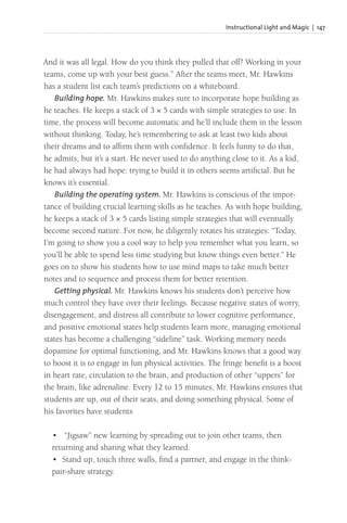 Instructional Light and Magic | 147
And it was all legal. How do you think they pulled that off? Working in your
teams, come up with your best guess.” After the teams meet, Mr. Hawkins
has a student list each team’s predictions on a whiteboard.
Building hope. Mr. Hawkins makes sure to incorporate hope building as
he teaches. He keeps a stack of 3 × 5 cards with simple strategies to use. In
time, the process will become automatic and he’ll include them in the lesson
without thinking. Today, he’s remembering to ask at least two kids about
their dreams and to affirm them with confidence. It feels funny to do that,
he admits, but it’s a start. He never used to do anything close to it. As a kid,
he had always had hope: trying to build it in others seems artificial. But he
knows it’s essential.
Building the operating system. Mr. Hawkins is conscious of the impor-
tance of building crucial learning skills as he teaches. As with hope building,
he keeps a stack of 3 × 5 cards listing simple strategies that will eventually
become second nature. For now, he diligently rotates his strategies: “Today,
I’m going to show you a cool way to help you remember what you learn, so
you’ll be able to spend less time studying but know things even better.” He
goes on to show his students how to use mind maps to take much better
notes and to sequence and process them for better retention.
Getting physical. Mr. Hawkins knows his students don’t perceive how
much control they have over their feelings. Because negative states of worry,
disengagement, and distress all contribute to lower cognitive performance,
and positive emotional states help students learn more, managing emotional
states has become a challenging “sideline” task. Working memory needs
dopamine for optimal functioning, and Mr. Hawkins knows that a good way
to boost it is to engage in fun physical activities. The fringe benefit is a boost
in heart rate, circulation to the brain, and production of other “uppers” for
the brain, like adrenaline. Every 12 to 15 minutes, Mr. Hawkins ensures that
students are up, out of their seats, and doing something physical. Some of
his favorites have students
• “Jigsaw” new learning by spreading out to join other teams, then
returning and sharing what they learned.
• Stand up, touch three walls, find a partner, and engage in the think-
pair-share strategy.
 