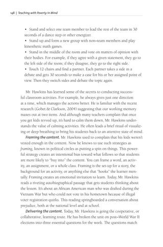 148 | Teaching with Poverty in Mind
• Stand and select one team member to lead the rest of the team in 30
seconds of a dance step or other energizer.
• Stand up and form a new group with non–team members and play
kinesthetic math games.
• Stand in the middle of the room and vote on matters of opinion with
their bodies. For example, if they agree with a given statement, they go to
the left side of the room; if they disagree, they go to the right side.
• Touch 12 chairs and find a partner. Each partner takes a side in a
debate and gets 30 seconds to make a case for his or her assigned point of
view. Then they switch sides and debate the topic again.
Mr. Hawkins has learned some of the secrets to conducting success-
ful classroom activities. For example, he always gives just one direction
at a time, which manages the actions better. He is familiar with the recent
research (Gobet & Clarkson, 2004) suggesting that our working memory
maxes out at two items. And although many teachers complain that once
you get kids revved up, it’s hard to calm them down, Mr. Hawkins under-
stands the value of calming activities. He often leads a brief ritual of visualiz-
ing or deep breathing to bring his students back to an attentive state of mind.
Framing the content. Mr. Hawkins used to complain that his kids weren’t
vested enough in the content. Now he knows to use such strategies as
framing, known in political circles as putting a spin on things. This power-
ful strategy creates an intentional bias toward what follows so that students
are more likely to “buy into” the content. You can frame a word, an activ-
ity, an assignment, or a whole class. Framing is the set-up for a story, the
background for an activity, or anything else that “hooks” the learner men-
tally. Framing creates an emotional invitation to learn. Today, Mr. Hawkins
reads a riveting autobiographical passage that gets students thinking about
the lesson. It’s about an African American man who was drafted during the
Vietnam War but who could not vote in his hometown because of illegal
voter registration quirks. This reading springboarded a conversation about
prejudice, both at the national level and at school.
Delivering the content. Today, Mr. Hawkins is going the cooperative, or
collaborative, learning route. He has broken the unit on post–World War II
elections into three essential questions for the week. The questions match
 