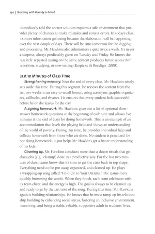 150 | Teaching with Poverty in Mind
immediately told the correct solution requires a safe environment that pro-
vides plenty of chances to make mistakes and correct errors. In today’s class,
it’s more information gathering because the elaboration will be happening
over the next couple of days. There will be time tomorrow for the digging
and processing. Mr. Hawkins also administers a quiz twice a week. It’s never
a surprise, always predictably given on Tuesday and Friday. He knows the
research: repeated testing on the same content produces better scores than
repetition, studying, or new testing (Karpicke & Roediger, 2008).
Last 10 Minutes of Class Time
Strengthening memory. Near the end of every class, Mr. Hawkins wisely
sets aside this time. During this segment, he reviews the content from the
last two weeks in an easy-to-recall format, using acronyms, graphic organiz-
ers, callbacks, and rhymes. He ensures that every student feels successful
before he or she leaves for the day.
Assigning homework. Mr. Hawkins gives out a list of optional short-
answer homework questions at the beginning of each unit and allows five
minutes at the end of class for doing homework. This is an example of an
accommodation that levels the playing field and shows an understanding
of the world of poverty. During this time, he provides individual help and
collects homework from those who are done. No student is penalized for
not doing homework; it just helps Mr. Hawkins get a better understanding
of his kids.
Cleaning up. Mr. Hawkins conducts more than a dozen rituals that get
class jobs (e.g., cleanup) done in a productive way. For the last two min-
utes of class, teams know that it’s time to get the class back in top shape.
Everything needs to be put away, organized, and cleaned up. He plays
a wrapping-up song called “Hold On to Your Dreams.” The teams move
quickly, humming the words. When they finish, each team celebrates with
its team cheer, and the energy is high. The goal is always to be cleaned up
and ready to go by the last note of the song. During this time, Mr. Hawkins
again is building relationships. He knows that he must ramp up his relation-
ship building by enhancing social status, fostering an inclusive environment,
mentoring, and being a stable, reliable, supportive adult in students’ lives.
 