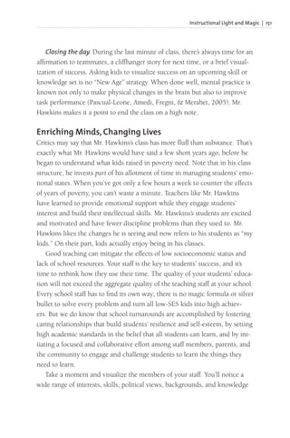 Instructional Light and Magic | 151
Closing the day. During the last minute of class, there’s always time for an
affirmation to teammates, a cliffhanger story for next time, or a brief visual-
ization of success. Asking kids to visualize success on an upcoming skill or
knowledge set is no “New Age” strategy. When done well, mental practice is
known not only to make physical changes in the brain but also to improve
task performance (Pascual-Leone, Amedi, Fregni, & Merabet, 2005). Mr.
Hawkins makes it a point to end the class on a high note.
Enriching Minds, Changing Lives
Critics may say that Mr. Hawkins’s class has more fluff than substance. That’s
exactly what Mr. Hawkins would have said a few short years ago, before he
began to understand what kids raised in poverty need. Note that in his class
structure, he invests part of his allotment of time in managing students’ emo-
tional states. When you’ve got only a few hours a week to counter the effects
of years of poverty, you can’t waste a minute. Teachers like Mr. Hawkins
have learned to provide emotional support while they engage students’
interest and build their intellectual skills. Mr. Hawkins’s students are excited
and motivated and have fewer discipline problems than they used to. Mr.
Hawkins likes the changes he is seeing and now refers to his students as “my
kids.” On their part, kids actually enjoy being in his classes.
Good teaching can mitigate the effects of low socioeconomic status and
lack of school resources. Your staff is the key to students’ success, and it’s
time to rethink how they use their time. The quality of your students’ educa-
tion will not exceed the aggregate quality of the teaching staff at your school.
Every school staff has to find its own way; there is no magic formula or silver
bullet to solve every problem and turn all low-SES kids into high achiev-
ers. But we do know that school turnarounds are accomplished by fostering
caring relationships that build students’ resilience and self-esteem, by setting
high academic standards in the belief that all students can learn, and by ini-
tiating a focused and collaborative effort among staff members, parents, and
the community to engage and challenge students to learn the things they
need to learn.
Take a moment and visualize the members of your staff. You’ll notice a
wide range of interests, skills, political views, backgrounds, and knowledge
 