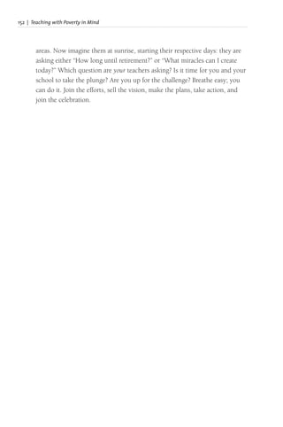 152 | Teaching with Poverty in Mind
areas. Now imagine them at sunrise, starting their respective days: they are
asking either “How long until retirement?” or “What miracles can I create
today?” Which question are your teachers asking? Is it time for you and your
school to take the plunge? Are you up for the challenge? Breathe easy; you
can do it. Join the efforts, sell the vision, make the plans, take action, and
join the celebration.
 