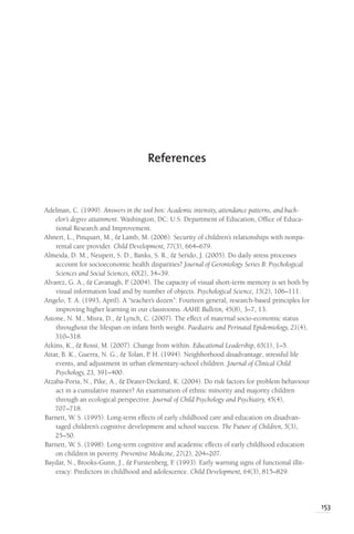 153
Adelman, C. (1999). Answers in the tool box: Academic intensity, attendance patterns, and bach-
elor’s degree attainment. Washington, DC: U.S. Department of Education, Office of Educa-
tional Research and Improvement.
Ahnert, L., Pinquart, M., & Lamb, M. (2006). Security of children’s relationships with nonpa-
rental care provider. Child Development, 77(3), 664–679.
Almeida, D. M., Neupert, S. D., Banks, S. R., & Serido, J. (2005). Do daily stress processes
account for socioeconomic health disparities? Journal of Gerontology Series B: Psychological
Sciences and Social Sciences, 60(2), 34–39.
Alvarez, G. A., & Cavanagh, P. (2004). The capacity of visual short-term memory is set both by
visual information load and by number of objects. Psychological Science, 15(2), 106–111.
Angelo, T. A. (1993, April). A “teacher’s dozen”: Fourteen general, research-based principles for
improving higher learning in our classrooms. AAHE Bulletin, 45(8), 3–7, 13.
Astone, N. M., Misra, D., & Lynch, C. (2007). The effect of maternal socio-economic status
throughout the lifespan on infant birth weight. Paediatric and Perinatal Epidemiology, 21(4),
310–318.
Atkins, K., & Rossi, M. (2007). Change from within. Educational Leadership, 65(1), 1–5.
Attar, B. K., Guerra, N. G., & Tolan, P. H. (1994). Neighborhood disadvantage, stressful life
events, and adjustment in urban elementary-school children. Journal of Clinical Child
Psychology, 23, 391–400.
Atzaba-Poria, N., Pike, A., & Deater-Deckard, K. (2004). Do risk factors for problem behaviour
act in a cumulative manner? An examination of ethnic minority and majority children
through an ecological perspective. Journal of Child Psychology and Psychiatry, 45(4),
707–718.
Barnett, W. S. (1995). Long-term effects of early childhood care and education on disadvan-
taged children’s cognitive development and school success. The Future of Children, 5(3),
25–50.
Barnett, W. S. (1998). Long-term cognitive and academic effects of early childhood education
on children in poverty. Preventive Medicine, 27(2), 204–207.
Baydar, N., Brooks-Gunn, J., & Furstenberg, F
. (1993). Early warning signs of functional illit-
eracy: Predictors in childhood and adolescence. Child Development, 64(3), 815–829.
References
 