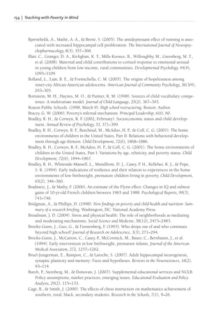 154 | Teaching with Poverty in Mind
Bjørnebekk, A., Mathé, A. A., & Brené, S. (2005). The antidepressant effect of running is asso-
ciated with increased hippocampal cell proliferation. The International Journal of Neuropsy-
chopharmacology, 8(3), 357–368.
Blair, C., Granger, D. A., Kivlighan, K. T., Mills-Koonce, R., Willoughby, M., Greenberg, M. T.,
et al. (2008). Maternal and child contributions to cortisol response to emotional arousal
in young children from low-income, rural communities. Developmental Psychology, 44(4),
1095–1109.
Bolland, L., Lian, B. E., & Formichella, C. M. (2005). The origins of hopelessness among
inner-city African-American adolescents. American Journal of Community Psychology, 36(3/4),
293–305.
Bornstein, M. H., Haynes, M. O., & Painter, K. M. (1998). Sources of child vocabulary compe-
tence: A multivariate model. Journal of Child Language, 25(2), 367–393.
Boston Public Schools. (1998, March 9). High school restructuring. Boston: Author.
Bracey, G. W. (2006). Poverty’s infernal mechanism. Principal Leadership, 6(6), 60.
Bradley, R. H., & Corwyn, R. F
. (2002, February). Socioeconomic status and child develop-
ment. Annual Review of Psychology, 53, 371–399.
Bradley, R. H., Corwyn, R. F
., Burchinal, M., McAdoo, H. P., & Coll, C. G. (2001). The home
environments of children in the United States, Part II: Relations with behavioral develop-
ment through age thirteen. Child Development, 72(6), 1868–1886.
Bradley, R. H., Corwyn, R. F
., McAdoo, H. P., & Coll, C. G. (2001). The home environments of
children in the United States, Part I: Variations by age, ethnicity, and poverty status. Child
Development, 72(6), 1844–1867.
Bradley, R. H., Whiteside-Mansell, L., Mundfrom, D. J., Casey, P. H., Kelleher, K. J., & Pope,
S. K. (1994). Early indications of resilience and their relation to experiences in the home
environments of low birthweight, premature children living in poverty. Child Development,
65(2), 346–360.
Bradmetz, J., & Mathy, F
. (2006). An estimate of the Flynn effect: Changes in IQ and subtest
gains of 10-yr-old French children between 1965 and 1988. Psychological Reports, 99(3),
743–746.
Bridgman, A., & Phillips, D. (1998). New findings on poverty and child health and nutrition: Sum-
mary of a research briefing. Washington, DC: National Academy Press.
Broadman, J. D. (2004). Stress and physical health: The role of neighborhoods as mediating
and moderating mechanisms. Social Science and Medicine, 58(12), 2473–2483.
Brooks-Gunn, J., Guo, G., & Furstenberg, F
. (1993). Who drops out of and who continues
beyond high school? Journal of Research on Adolescence, 3(3), 271–294.
Brooks-Gunn, J., McCarton, C., Casey, P., McCormick, M., Bauer, C., Bernbaum, J., et al.
(1994). Early intervention in low birthweight, premature infants. Journal of the American
Medical Association, 272, 1257–1262.
Bruel-Jungerman, E., Rampon, C., & Laroche, S. (2007). Adult hippocampal neurogenesis,
synaptic plasticity and memory: Facts and hypotheses. Reviews in the Neurosciences, 18(2),
93–114.
Burch, P., Steinberg, M., & Donovan, J. (2007). Supplemental educational services and NCLB:
Policy assumptions, market practices, emerging issues. Educational Evaluation and Policy
Analysis, 29(2), 115–133.
Cage, B., & Smith, J. (2000). The effects of chess instruction on mathematics achievement of
southern, rural, black, secondary students. Research in the Schools, 7(1), 9–26.
 
