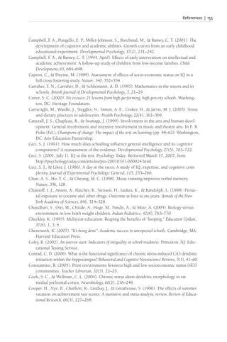 References | 155
Campbell, F
. A., Pungello, E. P., Miller-Johnson, S., Burchinal, M., & Ramey, C. T. (2001). The
development of cognitive and academic abilities: Growth curves from an early childhood
educational experiment. Developmental Psychology, 37(2), 231–242.
Campbell, F
. A., & Ramey, C. T. (1994, April). Effects of early intervention on intellectual and
academic achievement: A follow-up study of children from low-income families. Child
Development, 65, 684–698.
Capron, C., & Duyme, M. (1989). Assessment of effects of socio-economic status on IQ in a
full cross-fostering study. Nature, 340, 552–554.
Carraher, T. N., Carraher, D., & Schliemann, A. D. (1985). Mathematics in the streets and in
schools. British Journal of Developmental Psychology, 3, 21–29.
Carter, S. C. (2000). No excuses: 21 lessons from high-performing, high-poverty schools. Washing-
ton, DC: Heritage Foundation.
Cartwright, M., Wardle, J., Steggles, N., Simon, A. E., Croker, H., & Jarvis, M. J. (2003). Stress
and dietary practices in adolescents. Health Psychology, 22(4), 362–369.
Catterall, J. S., Chapleau, R., & Iwanaga, J. (1999). Involvement in the arts and human devel-
opment: General involvement and intensive involvement in music and theatre arts. In E. B.
Fiske (Ed.), Champions of change: The impact of the arts on learning (pp. 48–62). Washington,
DC: Arts Education Partnership.
Ceci, S. J. (1991). How much does schooling influence general intelligence and its cognitive
components? A reassessment of the evidence. Developmental Psychology, 27(5), 703–722.
Ceci, S. (2001, July 1). IQ to the test. Psychology Today. Retrieved March 17, 2007, from
http://psychologytoday.com/articles/pto-20010701-000024.html
Ceci, S. J., & Liker, J. (1986). A day at the races: A study of IQ, expertise, and cognitive com-
plexity. Journal of Experimental Psychology: General, 115, 255–266.
Chan, A. S., Ho, Y. C., & Cheung, M. C. (1998). Music training improves verbal memory.
Nature, 396, 128.
Chasnoff, I. J., Anson, A., Hatcher, R., Stenson, H., Iaukea, K., & Randolph, L. (1998). Prena-
tal exposure to cocaine and other drugs. Outcome at four to six years. Annals of the New
York Academy of Sciences, 846, 314–328.
Chaudhari, S., Otiv, M., Chitale, A., Hoge, M., Pandit, A., & Mote, A. (2005). Biology versus
environment in low birth weight children. Indian Pediatrics, 42(8), 763–770.
Checkley, K. (1995). Multiyear education: Reaping the benefits of “looping.” Education Update,
37(8), 1, 3, 6.
Chenoweth, K. (2007). “It’s being done”: Academic success in unexpected schools. Cambridge, MA:
Harvard Education Press.
Coley, R. (2002). An uneven start: Indicators of inequality in school readiness. Princeton, NJ: Edu-
cational Testing Service.
Conrad, C. D. (2006). What is the functional significance of chronic stress-induced CA3 dendritic
retraction within the hippocampus? Behavioral and Cognitive Neuroscience Reviews, 5(1), 41–60.
Constantino, R. (2005). Print environments between high and low socioeconomic status (SES)
communities. Teacher Librarian, 32(3), 22–25.
Cook, S. C., & Wellman, C. L. (2004). Chronic stress alters dendritic morphology in rat
medial prefrontal cortex. Neurobiology, 60(2), 236–248.
Cooper, H., Nye, B., Charlton, K., Lindsay, J., & Greathouse, S. (1996). The effects of summer
vacation on achievement test scores: A narrative and meta-analytic review. Review of Educa-
tional Research, 66(3), 227–268.
 