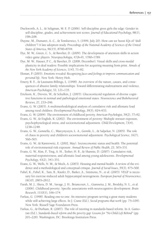 References | 157
Duckworth, A. L., & Seligman, M. E. P. (2006). Self-discipline gives girls the edge: Gender in
self-discipline, grades, and achievement test scores. Journal of Educational Psychology, 98(1),
198–208.
Duyme, M., Dumaret, A.-C., & Tomkiewicz, S. (1999, July 20). How can we boost IQs of “dull
children”? A late adoption study. Proceedings of the National Academy of Sciences of the United
States of America, 96(15), 8790–8794.
Dye, M. W., Green, C. S., & Bavelier, D. (2009). The development of attention skills in action
video game players. Neuropsychologia, 47(8–9), 1780–1789.
Dye, M. W., Hauser, P. C., & Bavelier, D. (2008, December). Visual skills and cross-modal
plasticity in deaf readers: Possible implications for acquiring meaning from print. Annals of
the New York Academy of Sciences, 1145, 71–82.
Ekman, P. (2003). Emotions revealed: Recognizing faces and feelings to improve communication and
personal life. New York: Henry Holt.
Emery, R. E., & Laumann-Billings, L. (1998). An overview of the nature, causes, and conse-
quences of abusive family relationships: Toward differentiating maltreatment and violence.
American Psychologist, 53, 121–135.
Erickson, K., Drevets, W., & Schulkin, J. (2003). Glucocorticoid regulation of diverse cogni-
tive functions in normal and pathological emotional states. Neuroscience and Biobehavioral
Reviews, 27, 233–246.
Evans, G. W. (2003). A multimethodological analysis of cumulative risk and allostatic load
among rural children. Developmental Psychology, 39(5), 924–933.
Evans, G. W. (2004). The environment of childhood poverty. American Psychologist, 59(2), 77–92.
Evans, G. W., & English, K. (2002). The environment of poverty: Multiple stressor exposure,
psychophysiological stress, and socioemotional adjustment. Child Development, 73(4),
1238–1248.
Evans, G. W., Gonnella, C., Marcynyszyn, L. A., Gentile, L., & Salpekar, N. (2005). The role
of chaos in poverty and children’s socioemotional adjustment. Psychological Science, 16(7),
560–565.
Evans, G. W., & Kantrowitz, E. (2002, May). Socioeconomic status and health: The potential
role of environmental risk exposure. Annual Review of Public Health, 23, 303–331.
Evans, G. W., Kim, P., Ting, A. H., Tesher, H. B., & Shannis, D. (2007). Cumulative risk,
maternal responsiveness, and allostatic load among young adolescents. Developmental
Psychology, 43(2), 341–351.
Evans, G. W., Wells, N. M., & Moch, A. (2003). Housing and mental health: A review of the evi-
dence and a methodological and conceptual critique. Journal of Social Issues, 59(3), 475–500.
Fabel, K., Fabel, K., Tam, B., Kaufer, D., Baiker, A., Simmons, N., et al. (2003). VEGF is neces-
sary for exercise-induced adult hippocampal neurogenesis. European Journal of Neuroscience,
18(10), 2803–2812.
Farah, M. J., Shera, D. M., Savage, J. H., Betancourt, L., Giannetta, J. M., Brodsky, N. L., et al.
(2006). Childhood poverty: Specific associations with neurocognitive development. Brain
Research, 1110(1), 166–174.
Farkas, G. (1998). Reading one-to-one: An intensive program serving a great many students
while still achieving large effects. In J. Crane (Ed.), Social programs that work (pp. 75–109).
New York: Russell Sage Foundation Press.
Farkas, G., & Durham, R. (2007). The role of tutoring in standards-based reform. In A. Gamo-
ran (Ed.), Standards-based reform and the poverty gap: Lessons for “No Child Left Behind” (pp.
201–228). Washington, DC: Brookings Institution Press.
 