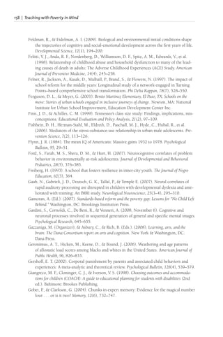 158 | Teaching with Poverty in Mind
Feldman, R., & Eidelman, A. I. (2009). Biological and environmental initial conditions shape
the trajectories of cognitive and social-emotional development across the first years of life.
Developmental Science, 12(1), 194–200.
Felitti, V. J., Anda, R. F
., Nordenberg, D., Williamson, D. F
., Spitz, A. M., Edwards, V., et al.
(1998). Relationship of childhood abuse and household dysfunction to many of the lead-
ing causes of death in adults: The Adverse Childhood Experiences (ACE) Study. American
Journal of Preventive Medicine, 14(4), 245–258.
Felner, R., Jackson, A., Kasak, D., Mulhall, P., Brand, S., & Flowers, N. (1997). The impact of
school reform for the middle years: Longitudinal study of a network engaged in Turning
Points–based comprehensive school transformation. Phi Delta Kappan, 78(7), 528–550.
Ferguson, D. L., & Meyer, G. (2001). Benito Martinez Elementary, El Paso, TX. Schools on the
move: Stories of urban schools engaged in inclusive journeys of change. Newton, MA: National
Institute for Urban School Improvement, Education Development Center Inc.
Finn, J. D., & Achilles, C. M. (1999). Tennessee’s class size study: Findings, implications, mis-
conceptions. Educational Evaluation and Policy Analysis, 21(2), 97–109.
Fishbein, D. H., Herman-Stahl, M., Eldreth, D., Paschall, M. J., Hyde, C., Hubal, R., et al.
(2006). Mediators of the stress-substance-use relationship in urban male adolescents. Pre-
vention Science, 7(2), 113–126.
Flynn, J. R. (1984). The mean IQ of Americans: Massive gains 1932 to 1978. Psychological
Bulletin, 95, 29–51.
Ford, S., Farah, M. S., Shera, D. M., & Hurt, H. (2007). Neurocognitive correlates of problem
behavior in environmentally at-risk adolescents. Journal of Developmental and Behavioral
Pediatrics, 28(5), 376–385.
Freiberg, H. (1993). A school that fosters resilience in inner-city youth. The Journal of Negro
Education, 62(3), 364.
Gaab, N., Gabrieli, J. D., Deutsch, G. K., Tallal, P., & Temple E. (2007). Neural correlates of
rapid auditory processing are disrupted in children with developmental dyslexia and ame-
liorated with training: An fMRI study. Neurological Neuroscience, 25(3–4), 295–310.
Gamoran, A. (Ed.). (2007). Standards-based reform and the poverty gap: Lessons for “No Child Left
Behind.” Washington, DC: Brookings Institution Press.
Gardini, S., Cornoldi, C., De Beni, R., & Venneri, A. (2008, November 6). Cognitive and
neuronal processes involved in sequential generation of general and specific mental images.
Psychological Research, 645–655.
Gazzaniga, M. (Organizer), & Asbury, C., & Rich, B. (Eds.). (2008). Learning, arts, and the
brain: The Dana Consortium report on arts and cognition. New York & Washington, DC:
Dana Press.
Geronimus, A. T., Hicken, M., Keene, D., & Bound, J. (2006). Weathering and age patterns
of allostatic load scores among blacks and whites in the United States. American Journal of
Public Health, 96, 826–833.
Gershoff, E. T. (2002). Corporal punishment by parents and associated child behaviors and
experiences: A meta-analytic and theoretical review. Psychological Bulletin, 128(4), 539–579.
Giangreco, M. F
., Cloninger, C. J., & Iverson, V. S. (1998). Choosing outcomes and accommoda-
tions for children (COACH): A guide to educational planning for students with disabilities (2nd
ed.). Baltimore: Brookes Publishing.
Gobet, F
., & Clarkson, G. (2004). Chunks in expert memory: Evidence for the magical number
four . . . or is it two? Memory, 12(6), 732–747.
 