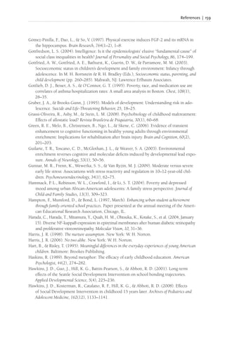 References | 159
Gómez-Pinilla, F
., Dao, L., & So, V. (1997). Physical exercise induces FGF-2 and its mRNA in
the hippocampus. Brain Research, 764(1–2), 1–8.
Gottfredson, L. S. (2004). Intelligence: Is it the epidemiologists’ elusive “fundamental cause” of
social class inequalities in health? Journal of Personality and Social Psychology, 86, 174–199.
Gottfried, A. W., Gottfried, A. E., Bathurst, K., Guerin, D. W., & Parramore, M. M. (2003).
Socioeconomic status in children’s development and family environment: Infancy through
adolescence. In M. H. Bornstein & R. H. Bradley (Eds.), Socioeconomic status, parenting, and
child development (pp. 260–285). Mahwah, NJ: Lawrence Erlbaum Associates.
Gottlieb, D. J., Beiser, A. S., & O’Connor, G. T. (1995). Poverty, race, and medication use are
correlates of asthma hospitalization rates: A small area analysis in Boston. Chest, 108(1),
28–35.
Graber, J. A., & Brooks-Gunn, J. (1995). Models of development: Understanding risk in ado-
lescence. Suicide and Life-Threatening Behavior, 25, 18–25.
Grassi-Oliveira, R., Ashy, M., & Stein, L. M. (2008). Psychobiology of childhood maltreatment:
Effects of allostatic load? Revista Brasileira de Psiquiatria, 30(1), 60–68.
Green, R. E., Melo, B., Christensen, B., Ngo, L., & Skene, C. (2006). Evidence of transient
enhancement to cognitive functioning in healthy young adults through environmental
enrichment: Implications for rehabilitation after brain injury. Brain and Cognition, 60(2),
201–203.
Guilarte, T. R., Toscano, C. D., McGlothan, J. L., & Weaver, S. A. (2003). Environmental
enrichment reverses cognitive and molecular deficits induced by developmental lead expo-
sure. Annals of Neurology, 53(1), 50–56.
Gunnar, M. R., Frenn, K., Wewerka, S. S., & Van Ryzin, M. J. (2009). Moderate versus severe
early life stress: Associations with stress reactivity and regulation in 10–12-year-old chil-
dren. Psychoneuroendocrinology, 34(1), 62–75.
Hammack, P. L., Robinson, W. L., Crawford, I., & Li, S. T. (2004). Poverty and depressed
mood among urban African-American adolescents: A family stress perspective. Journal of
Child and Family Studies, 13(3), 309–323.
Hampton, F
., Mumford, D., & Bond, L. (1997, March). Enhancing urban student achievement
through family oriented school practices. Paper presented at the annual meeting of the Ameri-
can Educational Research Association, Chicago, IL.
Harada, C., Harada, T., Mitamura, Y., Quah, H. M., Ohtsuka, K., Kotake, S., et al. (2004, January
15). Diverse NF-kappaB expression in epiretinal membranes after human diabetic retinopathy
and proliferative vitreoretinopathy. Molecular Vision, 10, 31–36.
Harris, J. R. (1998). The nurture assumption. New York: W. H. Norton.
Harris, J. R. (2006). No two alike. New York: W. H. Norton.
Hart, B., & Risley, T. (1995). Meaningful differences in the everyday experiences of young American
children. Baltimore: Brookes Publishing.
Haskins, R. (1989). Beyond metaphor: The efficacy of early childhood education. American
Psychologist, 44(2), 274–282.
Hawkins, J. D., Guo, J., Hill, K. G., Battin-Pearson, S., & Abbott, R. D. (2001). Long-term
effects of the Seattle Social Development Intervention on school bonding trajectories.
Applied Developmental Science, 5(4), 225–236.
Hawkins, J. D., Kosterman, R., Catalano, R. F
., Hill, K. G., & Abbott, R. D. (2008). Effects
of Social Development Intervention in childhood 15 years later. Archives of Pediatrics and
Adolescent Medicine, 162(12), 1133–1141.
 