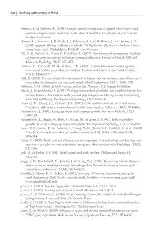 160 | Teaching with Poverty in Mind
Herman, J., & Gribbons, B. (2001). Lessons learned in using data to support school inquiry and
continuous improvement: Final report to the Stuart Foundation. Los Angeles: Center for the
Study of Evaluation.
Herrera, C., Grossman, J. B., Kauh, T. J., Feldman, A. F
., & McMaken, J., with Jucovy, L. Z.
(2007, August). Making a difference in schools: The Big Brothers Big Sisters school-based men-
toring impact study. Philadelphia: Public/Private Ventures.
Hill, N. E., Bromell, L., Tyson, D. F
., & Flint, R. (2007). Developmental commentary: Ecologi-
cal perspectives on parental influences during adolescence. Journal of Clinical Child and
Adolescent Psychology, 36(3), 367–377.
Hillman, C. H., Castelli, D. M., & Buck, S. M. (2005). Aerobic fitness and neurocognitive
function in healthy preadolescent children. Medicine and Science in Sports and Exercise,
37(11), 1967–1974.
Hoff, E. (2003). The specificity of environmental influence: Socioeconomic status affects early
vocabulary development via maternal speech. Child Development, 74(5), 1368–1378.
Hoffman, A. M. (1996). Schools, violence, and society. Westport, CT: Praeger Publishers.
Hsuch, J., & Yoshikawa, H. (2007). Working nonstandard schedules and variable shifts in low-
income families: Associations with parental psychological well-being, family functioning,
and child well-being. Developmental Psychology, 43(3), 620–632.
Hussey, J. M., Chang, J. J., & Kotch, J. B. (2006). Child maltreatment in the United States:
Prevalence, risk factors, and adolescent health consequences. Pediatrics, 118(3), 933–942.
Huttenlocher, J. (1998). Language input and language growth. Preventive Medicine, 27(2),
195–199.
Huttenlocher, J., Haight, W., Bryk, A., Seltzer, M., & Lyons, R. (1991). Early vocabulary
growth: Relation to language input and gender. Developmental Psychology, 27(2), 236–248.
Isaacs, E. B., Gadian, D. G., Sabatini, S., Chong, W. K., Quinn, B. T., Fischl, B. R., et al. (2008).
The effect of early human diet on caudate volumes and IQ. Pediatric Research, 63(3),
308–314.
Izawa, C. (2000). Total time and efficient time management: In search of optimal learning and
retention via study-test-rest presentation programs. American Journal of Psychology, 113(2),
221–248.
Jack, G., & Jordan, B. (1999). Social capital and child welfare. Children and Society, 13,
242–256.
Jaeggi, S. M., Buschkuehl, M., Jonides, J., & Perrig, W. J. (2008). Improving fluid intelligence
with training on working memory. Proceedings of the National Academy of Sciences of the
United States of America, 105(19), 6829–6833.
Jekielek, S., Moore, K. A., & Hair, E. (2002, February). Mentoring: A promising strategy for
youth development. Child Trends [research brief]. Available: www.mentoring.ca.gov/pdf/
MentoringBrief2002.pdf
Jensen, E. (2003). Tools for engagement. Thousand Oaks, CA: Corwin Press.
Jensen, E. (2005). Teaching with the brain in mind. Alexandria, VA: ASCD.
Jensen, E., & Nickelsen, L. (2008). Deeper learning: 7 powerful strategies for in-depth and longer-
lasting learning. Thousand Oaks, CA: Corwin Press.
Jerald, C. D. (2001). Dispelling the myth revisited: Preliminary findings from a nationwide analysis
of “high-flying” schools. Washington, DC: The Education Trust.
Jiaxu, C., & Weiyi, Y. (2000). Influence of acute and chronic treadmill exercise on rat brain
POMC gene expression. Medicine and Science in Sports and Exercise, 32(5), 954–957.
 