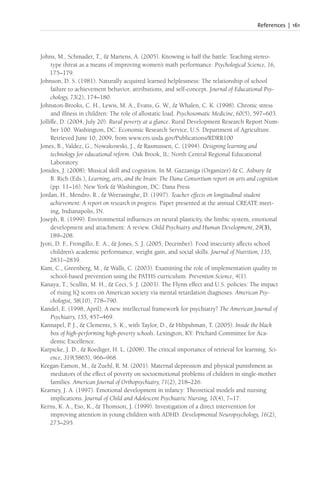 References | 161
Johns, M., Schmader, T., & Martens, A. (2005). Knowing is half the battle: Teaching stereo-
type threat as a means of improving women’s math performance. Psychological Science, 16,
175–179.
Johnson, D. S. (1981). Naturally acquired learned helplessness: The relationship of school
failure to achievement behavior, attributions, and self-concept. Journal of Educational Psy-
chology, 73(2), 174–180.
Johnston-Brooks, C. H., Lewis, M. A., Evans, G. W., & Whalen, C. K. (1998). Chronic stress
and illness in children: The role of allostatic load. Psychosomatic Medicine, 60(5), 597–603.
Jolliffe, D. (2004, July 20). Rural poverty at a glance. Rural Development Research Report Num-
ber 100. Washington, DC: Economic Research Service, U.S. Department of Agriculture.
Retrieved June 10, 2009, from www.ers.usda.gov/Publications/RDRR100
Jones, B., Valdez, G., Nowakowski, J., & Rasmussen, C. (1994). Designing learning and
technology for educational reform. Oak Brook, IL: North Central Regional Educational
Laboratory.
Jonides, J. (2008). Musical skill and cognition. In M. Gazzaniga (Organizer) & C. Asbury &
B. Rich (Eds.), Learning, arts, and the brain: The Dana Consortium report on arts and cognition
(pp. 11–16). New York & Washington, DC: Dana Press.
Jordan, H., Mendro, R., & Weerasinghe, D. (1997). Teacher effects on longitudinal student
achievement: A report on research in progress. Paper presented at the annual CREATE meet-
ing, Indianapolis, IN.
Joseph, R. (1999). Environmental influences on neural plasticity, the limbic system, emotional
development and attachment: A review. Child Psychiatry and Human Development, 29(3),
189–208.
Jyoti, D. F
., Frongillo, E. A., & Jones, S. J. (2005, December). Food insecurity affects school
children’s academic performance, weight gain, and social skills. Journal of Nutrition, 135,
2831–2839.
Kam, C., Greenberg, M., & Walls, C. (2003). Examining the role of implementation quality in
school-based prevention using the PATHS curriculum. Prevention Science, 4(1).
Kanaya, T., Scullin, M. H., & Ceci, S. J. (2003). The Flynn effect and U.S. policies: The impact
of rising IQ scores on American society via mental retardation diagnoses. American Psy-
chologist, 58(10), 778–790.
Kandel, E. (1998, April). A new intellectual framework for psychiatry? The American Journal of
Psychiatry, 155, 457–469.
Kannapel, P. J., & Clements, S. K., with Taylor, D., & Hibpshman, T. (2005). Inside the black
box of high-performing high-poverty schools. Lexington, KY: Prichard Committee for Aca-
demic Excellence.
Karpicke, J. D., & Roediger, H. L. (2008). The critical importance of retrieval for learning. Sci-
ence, 319(5865), 966–968.
Keegan-Eamon, M., & Zuehl, R. M. (2001). Maternal depression and physical punishment as
mediators of the effect of poverty on socioemotional problems of children in single-mother
families. American Journal of Orthopsychiatry, 71(2), 218–226.
Kearney, J. A. (1997). Emotional development in infancy: Theoretical models and nursing
implications. Journal of Child and Adolescent Psychiatric Nursing, 10(4), 7–17.
Kerns, K. A., Eso, K., & Thomson, J. (1999). Investigation of a direct intervention for
improving attention in young children with ADHD. Developmental Neuropsychology, 16(2),
273–295.
 