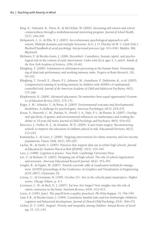 162 | Teaching with Poverty in Mind
King, K., Vidourek, R., Davis, B., & McClellan, W. (2002). Increasing self-esteem and school
connectedness through a multidimensional mentoring program. Journal of School Health,
72(7), 294–299.
Kirkpatrick, L. A., & Ellis, B. J. (2001). An evolutionary-psychological approach to self-
esteem: Multiple domains and multiple functions. In G. J. O. Fletcher & M. S. Clark (Eds.),
Blackwell handbook of social psychology: Interpersonal processes (pp. 411–436). Malden, MA:
Blackwell.
Klebanov, P., & Brooks-Gunn, J. (2006, December). Cumulative, human capital, and psycho-
logical risk in the context of early intervention: Links with IQ at ages 3, 5, and 8. Annals of
the New York Academy of Sciences, 1094, 63–82.
Klingberg, T. (2000). Limitations in information processing in the human brain: Neuroimag-
ing of dual task performance and working memory tasks. Progress in Brain Research, 126,
95–102.
Klingberg, T., Fernell, E., Olesen, P. J., Johnson, M., Gustafsson, P., Dahlström, K., et al. (2005).
Computerized training of working memory in children with ADHD—A randomized,
controlled trial. Journal of the American Academy of Child and Adolescent Psychiatry, 44(2),
177–186.
Klopfenstein, K. (2004). Advanced placement: Do minorities have equal opportunity? Econom-
ics of Education Review, 23(2), 115–131.
Koger, S. M., Schettler, T., & Weiss, B. (2005). Environmental toxicants and developmental
disabilities: A challenge for psychologists. American Psychologist, 60(3), 243–255.
Kovas, Y., Haworth, C. M., Harlaar, N., Petrill, S. A., Dale, P. S., & Plomin, R. (2007). Overlap
and specificity of genetic and environmental influences on mathematics and reading dis-
ability in 10-year-old twins. Journal of Child Psychology and Psychiatry, 48(9), 914–922.
Kretovics, J., Farber, K. S., & Armaline, W. D. (2004). It ain’t brain surgery: Reconstructing
schools to improve the education of children placed at risk. Educational Horizons, 82(3),
213–225.
Kumanyika, S., & Grier, S. (2006). Targeting interventions for ethnic minority and low-income
populations. Future Child, 16(1), 187–207.
Lachat, M., & Smith, S. (2005). Practices that support data use in urban high schools. Journal
of Education for Students Placed at Risk (JESPAR), 10(3), 333–349.
Lave, J. (1988). Cognition in practice. New York: Cambridge University Press.
Lee, V., & Burkam, D. (2003). Dropping out of high school: The role of school organization
and structure. American Educational Research Journal, 40(2), 353–393.
Lengler, R., & Eppler, M. (2007). Towards a periodic table of visualization methods for manage-
ment. IASTED proceedings of the Conference on Graphics and Visualization in Engineering
(GVE 2007), Clearwater, FL.
Leroux, C., & Grossman, R. (1999, October 21). Arts in the schools paint masterpiece: Higher
scores. Chicago Tribune, p. A-1.
Levenson, C. W., & Rich, N. J. (2007). Eat less, live longer? New insights into the role of
caloric restriction in the brain. Nutrition Reviews, 65(9), 412–415.
Lewis, A. (1993, June). The payoff from a quality preschool. Phi Delta Kappan, 74, 746–749.
Liaw, F
. R., & Brooks-Gunn, J. (1994). Cumulative familial risks and low-birthweight children’s
cognitive and behavioral development. Journal of Clinical Child Psychology, 23(4), 360–372.
Lichter, D. T. (1997, August). Poverty and inequality among children. Annual Review of Sociol-
ogy, 23, 121–145.
 