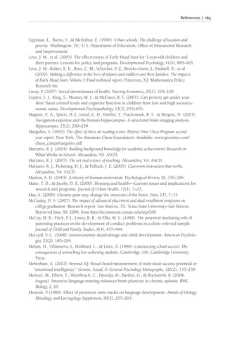 References | 163
Lippman, L., Burns, S., & McArthur, E. (1996). Urban schools: The challenge of location and
poverty. Washington, DC: U.S. Department of Education, Office of Educational Research
and Improvement.
Love, J. M., et al. (2005). The effectiveness of Early Head Start for 3-year-old children and
their parents: Lessons for policy and programs. Developmental Psychology, 41(6), 885–901.
Love, J. M., Kisker, E. E., Ross, C. M., Schochet, P. Z., Brooks-Gunn, J., Paulsell, D., et al.
(2002). Making a difference in the lives of infants and toddlers and their families: The impacts
of Early Head Start. Volume I: Final technical report. Princeton, NJ: Mathematica Policy
Research Inc.
Lucey, P. (2007). Social determinates of health. Nursing Economics, 25(2), 103–109.
Lupien, S. J., King, S., Meaney, M. J., & McEwen, B. S. (2001). Can poverty get under your
skin? Basal cortisol levels and cognitive function in children from low and high socioeco-
nomic status. Developmental Psychopathology, 13(3), 653–676.
Maguire, E. A., Spiers, H. J., Good, C. D., Hartley, T., Frackowiak, R. S., & Burgess, N. (2003).
Navigation expertise and the human hippocampus: A structural brain imaging analysis.
Hippocampus, 13(2), 250–259.
Margulies, S. (1991). The effect of chess on reading scores: District Nine Chess Program second
year report. New York: The American Chess Foundation. Available: www.geocities.com/
chess_camp/margulies.pdf
Marzano, R. J. (2004). Building background knowledge for academic achievement: Research on
What Works in School. Alexandria, VA: ASCD.
Marzano, R. J. (2007). The art and science of teaching. Alexandria, VA: ASCD.
Marzano, R. J., Pickering, D. J., & Pollock, J. E. (2001). Classroom instruction that works.
Alexandria, VA: ASCD.
Maslow, A. H. (1943). A theory of human motivation. Psychological Review, 50, 370–396.
Matte, T. D., & Jacobs, D. E. (2000). Housing and health—Current issues and implications for
research and programs. Journal of Urban Health, 77(1), 7–25.
May, A. (2008). Chronic pain may change the structure of the brain. Pain, 137, 7–15.
McCauley, D. S. (2007). The impact of advanced placement and dual enrollment programs on
college graduation. Research report. San Marcos, TX: Texas State University–San Marcos.
Retrieved June 30, 2008, from http://ecommons.txstate.edu/arp/206
McCoy, M. B., Frick, P. J., Loney, B. R., & Ellis, M. L. (1999). The potential mediating role of
parenting practices in the development of conduct problems in a clinic-referred sample.
Journal of Child and Family Studies, 8(4), 477–494.
McLoyd, V. C. (1998). Socioeconomic disadvantage and child development. American Psycholo-
gist, 53(2), 185–204.
Mehan, H., Villanueva, I., Hubbard, L., & Lintz, A. (1996). Constructing school success: The
consequences of untracking low-achieving students. Cambridge, UK: Cambridge University
Press.
Mehrabian, A. (2002). Beyond IQ: Broad-based measurement of individual success potential or
“emotional intelligence.” Genetic, Social, & General Psychology Monographs, 126(2), 133–239.
Meinzer, M., Elbert, T., Wienbruch, C., Djundja, D., Barthel, G., & Rockstroh, B. (2004,
August). Intensive language training enhances brain plasticity in chronic aphasia. BMC
Biology, 2, 20.
Menyuk, P. (1980). Effect of persistent otitis media on language development. Annals of Otology,
Rhinology, and Laryngology Supplement, 89(3), 257–263.
 