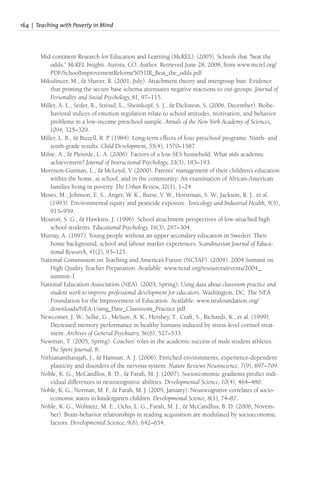 164 | Teaching with Poverty in Mind
Mid-continent Research for Education and Learning (McREL). (2005). Schools that “beat the
odds.” McREL Insights. Aurora, CO: Author. Retrieved June 28, 2008, from www.mcrel.org/
PDF/SchoolImprovementReform/5051IR_Beat_the_odds.pdf
Mikulincer, M., & Shaver, R. (2001, July). Attachment theory and intergroup bias: Evidence
that priming the secure base schema attenuates negative reactions to out-groups. Journal of
Personality and Social Psychology, 81, 97–115.
Miller, A. L., Seifer, R., Stroud, L., Sheinkopf, S. J., & Dickstein, S. (2006, December). Biobe-
havioral indices of emotion regulation relate to school attitudes, motivation, and behavior
problems in a low-income preschool sample. Annals of the New York Academy of Sciences,
1094, 325–329.
Miller, L. B., & Bizzell, R. P. (1984). Long-term effects of four preschool programs: Ninth- and
tenth-grade results. Child Development, 55(4), 1570–1587.
Milne, A., & Plourde, L. A. (2006). Factors of a low-SES household: What aids academic
achievement? Journal of Instructional Psychology, 33(3), 183–193.
Morrison-Gutman, L., & McLoyd, V. (2000). Parents’ management of their children’s education
within the home, at school, and in the community: An examination of African-American
families living in poverty. The Urban Review, 32(1), 1–24.
Moses, M., Johnson, E. S., Anger, W. K., Burse, V. W., Horstman, S. W., Jackson, R. J., et al.
(1993). Environmental equity and pesticide exposure. Toxicology and Industrial Health, 9(5),
913–959.
Mouton, S. G., & Hawkins, J. (1996). School attachment perspectives of low-attached high
school students. Educational Psychology, 16(3), 297–304.
Murray, A. (1997). Young people without an upper secondary education in Sweden: Their
home background, school and labour market experiences. Scandinavian Journal of Educa-
tional Research, 41(2), 93–125.
National Commission on Teaching and America’s Future (NCTAF). (2004). 2004 Summit on
High Quality Teacher Preparation. Available: www.nctaf.org/resources/events/2004_
summit-1
National Education Association (NEA). (2003, Spring). Using data about classroom practice and
student work to improve professional development for educators. Washington, DC: The NEA
Foundation for the Improvement of Education. Available: www.neafoundation.org/
downloads/NEA-Using_Date_Classroom_Practice.pdf
Newcomer, J. W., Selke, G., Melson, A. K., Hershey, T., Craft, S., Richards, K., et al. (1999).
Decreased memory performance in healthy humans induced by stress-level cortisol treat-
ment. Archives of General Psychiatry, 56(6), 527–533.
Newman, T. (2005, Spring). Coaches’ roles in the academic success of male student athletes.
The Sport Journal, 8.
Nithianantharajah, J., & Hannan, A. J. (2006). Enriched environments, experience-dependent
plasticity and disorders of the nervous system. Nature Reviews Neuroscience, 7(9), 697–709.
Noble, K. G., McCandliss, B. D., & Farah, M. J. (2007). Socioeconomic gradients predict indi-
vidual differences in neurocognitive abilities. Developmental Science, 10(4), 464–480.
Noble, K. G., Norman, M. F
., & Farah, M. J. (2005, January). Neurocognitive correlates of socio-
economic status in kindergarten children. Developmental Science, 8(1), 74–87.
Noble, K. G., Wolmetz, M. E., Ochs, L. G., Farah, M. J., & McCandliss, B. D. (2006, Novem-
ber). Brain-behavior relationships in reading acquisition are modulated by socioeconomic
factors. Developmental Science, 9(6), 642–654.
 